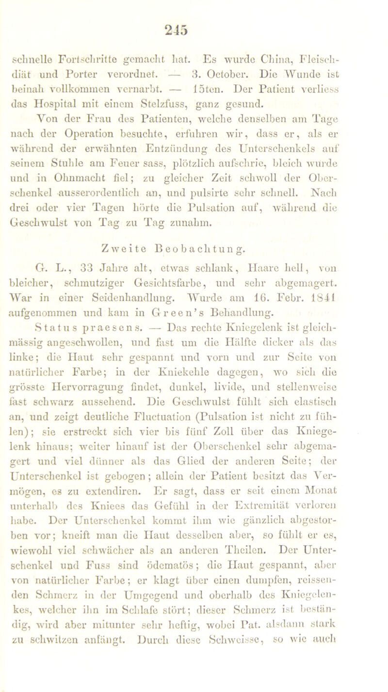 243 schnelle Fortschritte gemacht hat. Es wurde China, Fleisch- diät und Porter verordnet. — 3. October. Die Wunde ist beinah vollkommen vernarbt. — löten. Der Patient verliess das Hospital mit einem Stelzfuss, ganz gesund. Yon der Frau des Patienten, welche denselben am Tage nach der Operation besuchte, erfuhren wir, dass er, als er während der erwähnten Entzündung des Unterschenkels auf seinem Stuhle am Feuer sass, plötzlich aufschrie, bleich wurde und in Ohnmacht fiel; zu gleicher Zeit schwoll der Ober- schenkel ausserordentlich an, und pulsirte sehr schnell. Nach drei oder vier Tagen hörte die Pulsation auf, während die Geschwulst von Tag zu Tag zunahm. Zweite Beobachtung. Cf. L., 33 Jahre alt, etwas schlank, Haare hell, von bleicher, schmutziger Gesichtsfarbe, und sehr abgemagert. War in einer Seidenhandlung. Wurde am 16. Febr. 1841 aufgenommen und kam in Gr een’s Behandlung. Status praesens. — Das rechte Kniegelenk ist gleich- massig angeschwollen, und fast um die Hälfte dicker als das linke; die Haut sehr gespannt und vorn und zur Seite von natürlicher Farbe; in der Kniekehle dagegen, wo sich die grösste Ilervorragung findet, dunkel, livide, und stellenweise fast schwarz aussehend. Die Geschwulst fühlt sich elastisch an, und zeigt deutliche Fluctuation (Pulsation ist nicht zu füh- len) ; sie erstreckt sich vier bis fünf Zoll über das Kniege- lenk hinaus; weiter hinauf ist der Oberschenkel sehr abgema- gert und viel dünner als das Glied der anderen Seite; der Unterschenkel ist gebogen; allein der Patient besitzt das Ver- mögen, es zu extendiren. Er sagt, dass er seit einem Monat unterhalb des Kniees das Gefühl in der Extremität verloren habe. Der Unterschenkel kommt ihm wie gänzlich abgestor- ben vor; kneift man die Haut desselben aber, so fühlt er es, wiewohl viel schwächer als an anderen Theilen. Der Unter- schenkel und Fuss sind ödematös; die Haut gespannt, aber von natürlicher Farbe; er klagt über einen dumpfen, reissen- den Schmerz in der Umgegend und oberhalb des Kniegelen- kes, welcher ihn im Schlafe stört; dieser Schmerz ist bestän- dig, wird aber mitunter sehr heftig, wobei Pat. alsdann stark zu schwitzen anfängt. Durch diese Schwcissc, so wie auch