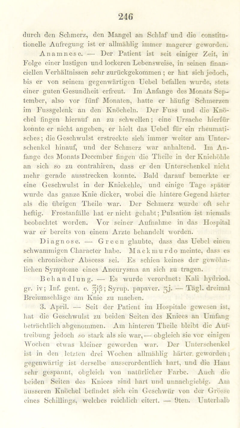 24 fi durch den Schmerz, den Mangel an Schlaf und die constitu- tioneile Aufregung ist er allmählig immer magerer geworden. Anamnese. — Der Patient ist seit einiger Zeit, in Folge einer lustigen und lockeren Lebensweise, in seinen finan- cieilen Verhältnissen sehr zurückgekommen ; er hat sich jedoch, bis er von seinem gegenwärtigen Uebel befallen wurde, stets einer guten Gesundheit erfreut. Im Anfänge des Monats Sep- tember, also vor fünf Monaten, hatte er häufig Schmerzen im Fussgelenk an den Knöcheln. Der Fuss und die Knö- chel fingen hierauf an zu schwellen; eine Ursache hierfür konnte er nicht angeben, er hielt das Uebel für ein rheumati- sches ; die Geschwulst erstreckte sich immer weiter am Unter- schenkel hinauf, und der Schmerz war anhaltend. Im An- fänge des Monats December fingen die Theile in der Kniehöhle an sich so zu contrahiren, dass er den Unterschenkel nicht mehr gerade ausstrecken konnte. Bald darauf bemerkte er eine Geschwulst in der Kniekehle, und einige Tage später wurde das ganze Knie dicker, wobei die hintere Gegend härter als die übrigen Theile war. Der Schmerz wurde oft sehr heftig. Frostanfälle hat er nicht gehabt; Pulsation ist niemals beobachtet worden. Vor seiner Aufnahme in das Hospital war er bereits von einem Arzte behandelt worden. Diagnose. — Green glaubte, dass das Uebel einen schwammigen Character habe. Mackmurdo meinte, dass es ein chronischer Abscess sei. Es schien keines der gewöhn- lichen Symptome eines Aneurysma an sich zu tragen. Behandlung. — Es wurde verordnet: Kali liydriod. gr. iv; Inf. gent. c. -iß; Syrup. papaver. gj. — Tiigl. dreimal Breiumschläge am Knie zu machen. 3. April. — Seit der Patient im Hospitale gewesen ist, hat die Geschwulst zu beiden Seiten des Ivniees an Umfang beträchtlich abgenommen. Am hinteren Theile bleibt die Auf- treibung jedoch so stark als sic war,-— obgleich sie vor einigen Wochen etwas kleiner geworden war. Der Unterschenkel ist in den letzten drei Wochen allmählig härter, geworden; gegenwärtig ist derselbe ausserordentlich hart, und die Haut sehr gespannt, obgleich von natürlicher Farbe. Auch die beiden Seiten des Kniccs sind hart und unnachgiebig. Am äusseren Knöchel befindet sich ein Geschwür von der Grösse eines Schillings, welches reichlich eitert. — Dien. Unterhalb