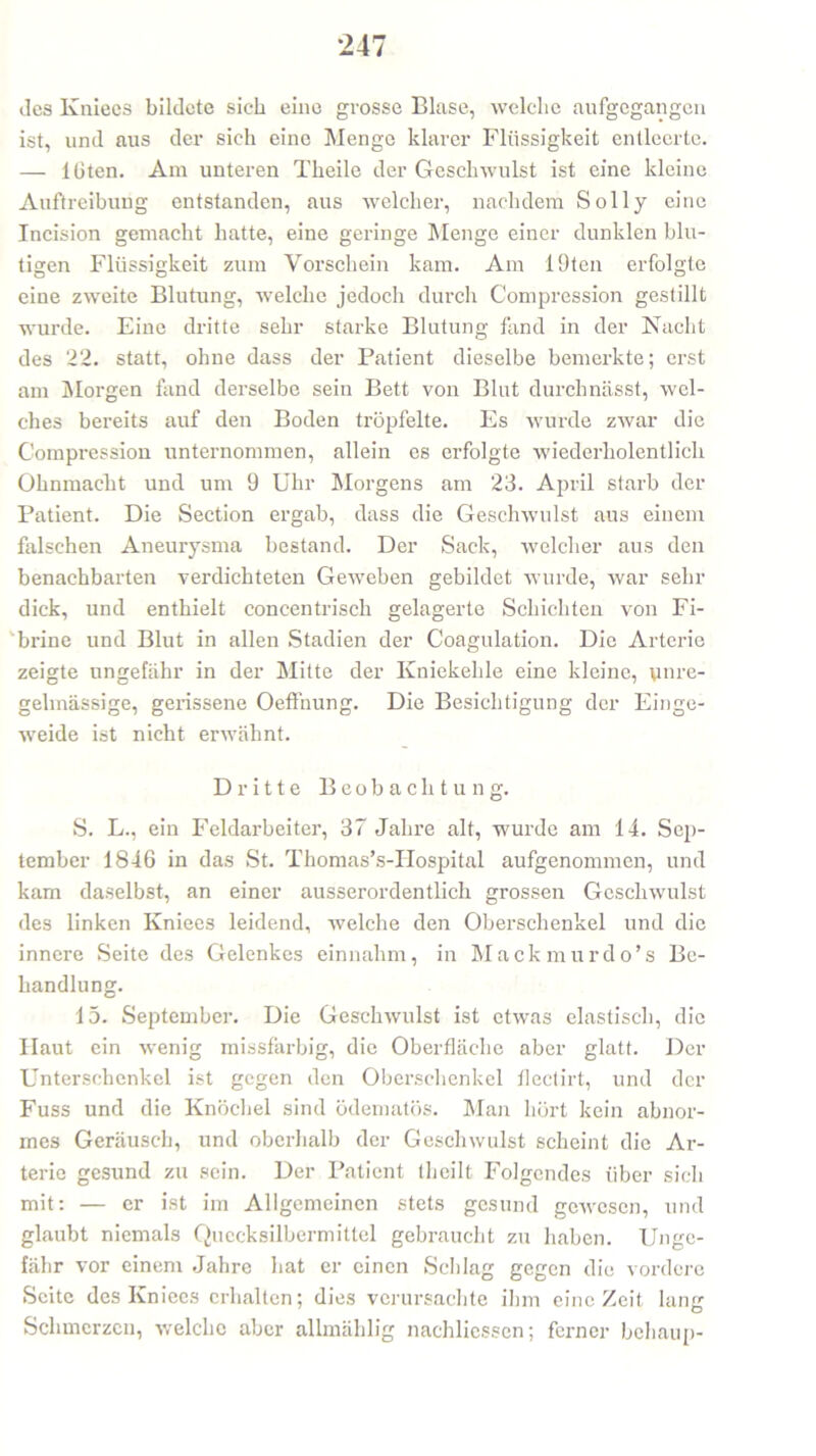 des Kniees bildete sieb eine grosse Bluse, welche aufgegangen ist, und aus der sieh eine Menge klarer Flüssigkeit entleerte. — lüten. Am unteren Theile der Geschwulst ist eine kleine Auftreibung entstanden, aus welcher, nachdem Sol ly eine Incision gemacht hatte, eine geringe Menge einer dunklen blu- tigen Flüssigkeit zum Vorschein kam. Am 19ten erfolgte eine zweite Blutung, welche jedoch durch Compression gestillt wurde. Eine dritte sehr starke Blutung fand in der Nacht des 22. statt, ohne dass der Patient dieselbe bemerkte; erst am Morgen fand derselbe sein Bett von Blut durchnässt, wel- ches bereits auf den Boden tröpfelte. Es wurde zwar die Compression unternommen, allein es erfolgte wiederholentlieh Ohnmacht und um 9 Uhr Morgens am 23. April starb der Patient. Die Section ergab, dass die Geschwulst aus einem falschen Aneurysma bestand. Der Sack, welcher aus den benachbarten verdichteten Geweben gebildet wurde, war sehr dick, und enthielt concentrisch gelagerte Schichten von Fi- brine und Blut in allen Stadien der Coagulation. Die Arterie zeigte ungefähr in der Mitte der Kniekehle eine kleine, unre- gelmässige, gerissene Oeffnung. Die Besichtigung der Einge- weide ist nicht erwähnt. Dritte Beobachtung. S. L., ein Feldarbeiter, 37 Jahre alt, wurde am 14. Sep- tember 1846 in das St. Thomas’s-IIospital aufgenommen, und kam daselbst, an einer ausserordentlich grossen Geschwulst des linken Kniees leidend, welche den Oberschenkel und die innere Seite des Gelenkes einnahm, in Mackmurdo’s Be- handlung. 15. September. Die Geschwulst ist etwas elastisch, die Haut ein wenig missfarbig, die Oberfläche aber glatt. Der Unterschenkel ist gegen den Oberschenkel flectirt, und der Fuss und die Knöchel sind üdematös. Man hört kein abnor- mes Geräusch, und oberhalb der Geschwulst scheint die Ar- terie gesund zu sein. Der Patient (heilt Folgendes über sich mit: — er ist im Allgemeinen stets gesund gewesen, und glaubt niemals Quecksilbermittel gebraucht zu haben. Unge- fähr vor einem Jahre hat er einen Schlag gegen die vordere Seite des Kniees erhallen; dies verursachte ihm eine Zeit laner Schmerzen, welche aber allmählig nachlicssen; ferner behaup-