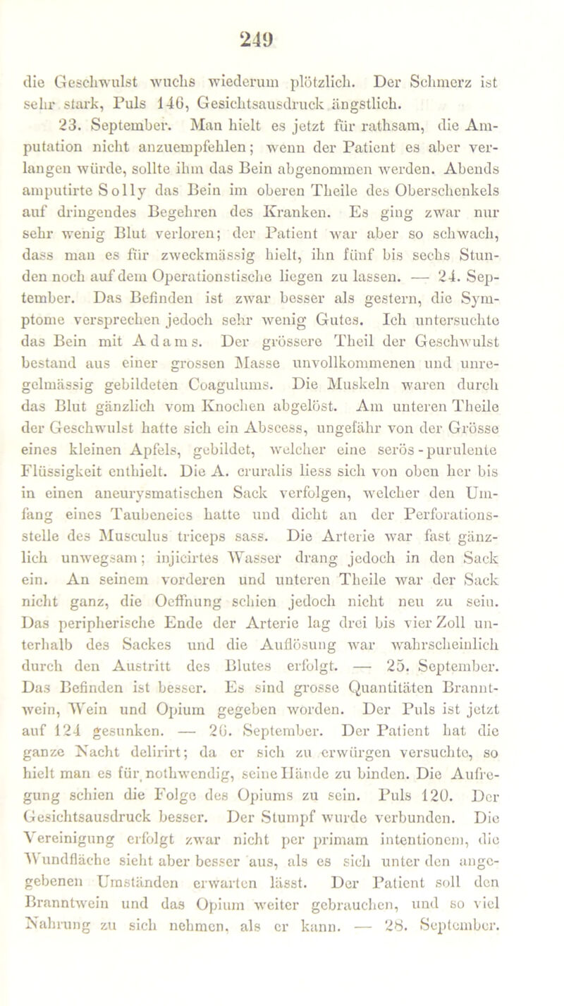 die Geschwulst wuchs wiederum plötzlich. Der Schmerz ist sehr stark, Puls 146, Gesichtsausdruck ängstlich. 23. September. Man hielt es jetzt für rathsam, die Am- putation nicht anzuempfehlen; wenn der Patient es aber ver- langen würde, sollte ihm das Bein abgenommen werden. Abends amputirte Solly das Bein im oberen Theile des Oberschenkels auf dringendes Begehren des Kranken. Es ging zwar nur sehr wenig Blut verloren; der Patient war aber so schwach, dass man es für zweckmässig hielt, ihn fünf bis sechs Stun- den noch auf dem Operationstische liegen zu lassen. — 24. Sep- tember. Das Befinden ist zwar besser als gestern, die Sym- ptome versprechen jedoch sehr wenig Gutes. Ich untersuchte das Bein mit Adam s. Der grössere Theil der Geschwulst bestand aus einer grossen Masse unvollkommenen und unre- gelmässig gebildeten Coagulums. Die Muskeln waren durch das Blut gänzlich vom Knochen abgelöst. Am unteren Theile der Geschwulst hatte sich ein Abscess, ungefähr von der Grösse eines kleinen Apfels, gebildet, welcher eine serös - purulente Flüssigkeit enthielt. Die A. cruralis liess sich von oben her bis in einen aneurysmatischen Sack verfolgen, welcher den Um- fang eines Taubeneies hatte und dicht an der Perforations- stelle des Musculus triceps sass. Die Arterie war fast gänz- lich unwegsam; injicirtes Wasser drang jedoch in den Sack ein. An seinem vorderen und unteren Theile war der Sack nicht ganz, die OefFnung schien jedoch nicht neu zu sein. Das peripherische Ende der Arterie lag drei bis vier Zoll un- terhalb des Sackes und die Auflösung war wahrscheinlich durch den Austritt des Blutes erfolgt. — 25. September. Das Befinden ist besser. Es sind grosse Quantitäten Brannt- wein, Wein und Opium gegeben worden. Der Puls ist jetzt auf 124 gesunken. — 26. September. Der Patient hat die ganze Nacht delirirt; da er sich zu erwürgen versuchte, so hielt man es für nothwendig, seine Hände zu binden. Die Aufre- gung schien die Folge des Opiums zu sein. Puls 120. Der Gesichtsausdruck besser. Der Stumpf wurde verbunden. Die Vereinigung erfolgt zwar nicht per primam intentionem, die M undfläche sieht aber besser aus, als es sich unter den ange- gebenen Umständen erwarten lässt. Der Patient soll den Branntwein und das Opium weiter gebrauchen, und so viel Nahrung zu sich nehmen, als er kann. — 28. September.