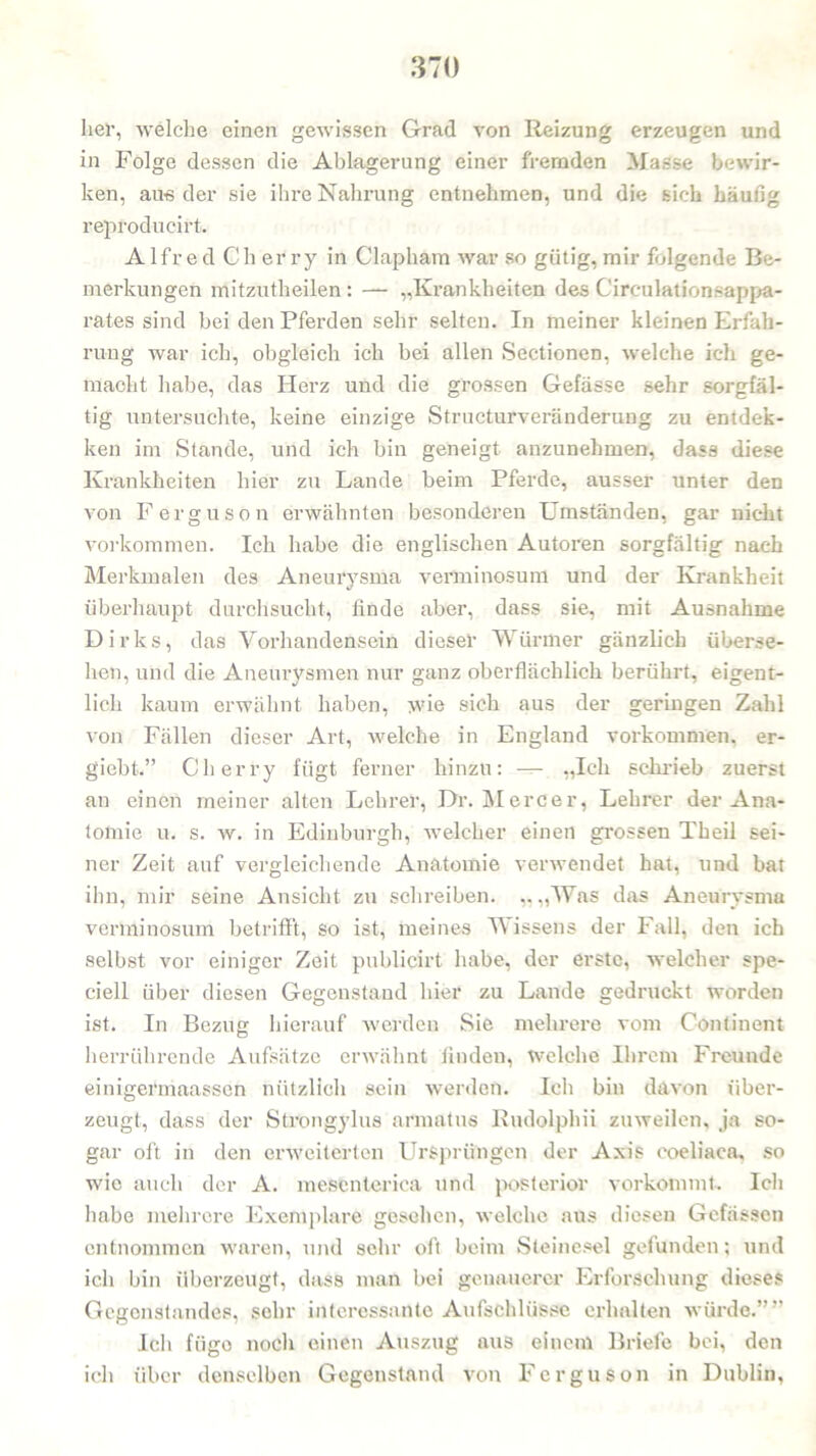 her, welche einen gewissen Grad von Reizung erzeugen und in Folge dessen die Ablagerung einer fremden Masse bewir- ken, au« der sie ihre Nahrung entnehmen, und die sich häufig reproducirt. AlfredCherry in Clapham war so gütig, mir folgende Be- merkungen mitzutheilen : — „Krankheiten des Cireulationsappa- rates sind bei den Pferden sehr selten. In meiner kleinen Erfah- rung war ich, obgleich ich bei allen Sectionen, welche ich ge- macht habe, das Herz und die grossen Gefässe sehr sorgfäl- tig untersuchte, keine einzige Structurveränderung zu entdek- ken im Stande, und ich bin geneigt anzunehmen, dass diese Krankheiten hier zu Lande beim Pferde, ausser unter den von Ferguson erwähnten besonderen Umständen, gar nicht Vorkommen. Ich habe die englischen Autoren sorgfältig nach Merkmalen des Aneurysma verminosum und der Krankheit überhaupt durchsucht, finde aber, dass sie, mit Ausnahme Dirks, das Vorhandensein dieser Würmer gänzlich überse- hen, und die Aneurysmen nur ganz oberflächlich berührt, eigent- lich kaum erwähnt haben, wie sich aus der geringen Zahl von Fällen dieser Art, welche in England Vorkommen, er- giebt.” Cherry fügt ferner hinzu: — „Ich schrieb zuerst an einen meiner alten Lehrer, Dr. Mercer, Lehrer der Ana- tomie u. s. w. in Edinburgh, welcher einen grossen Theil sei- ner Zeit auf vergleichende Anatomie verwendet hat, und bat ihn, mir seine Ansicht zu schreiben. „ „Was das Aneurysma verminosum betrifft, so ist, meines Wissens der Fall, den ich selbst vor einiger Zeit publicirt habe, der erste, welcher spe- ciell über diesen Gegenstand hier zu Lande gedruckt worden ist. In Bezug hierauf werden Sie mehrere vom Conti non t herrührende Aufsätze erwähnt finden, welche Ihrem Freunde einigermaassen nützlich sein werden. Ich bin davon über- zeugt, dass der Strongylus armatus Rudolphii zuweilen, ja so- gar oft in den erweiterten Ursprüngen der Axis coeliaca, so wie auch der A. mesenteriea und posterior vorkommt. Ich habe mehrere Exemplare gesehen, welche aus diesen Gefässcn entnommen waren, und sehr oft beim Steinesel gefunden; und ich bin überzeugt, dass man bei genauerer Erforschung dieses Gegenstandes, sehr interessante Aufschlüsse erhalten würde.”” Ich fiigo noch einen Auszug aus einem Briefe bei, den ich über denselben Gegenstand von Ferguson in Dublin,