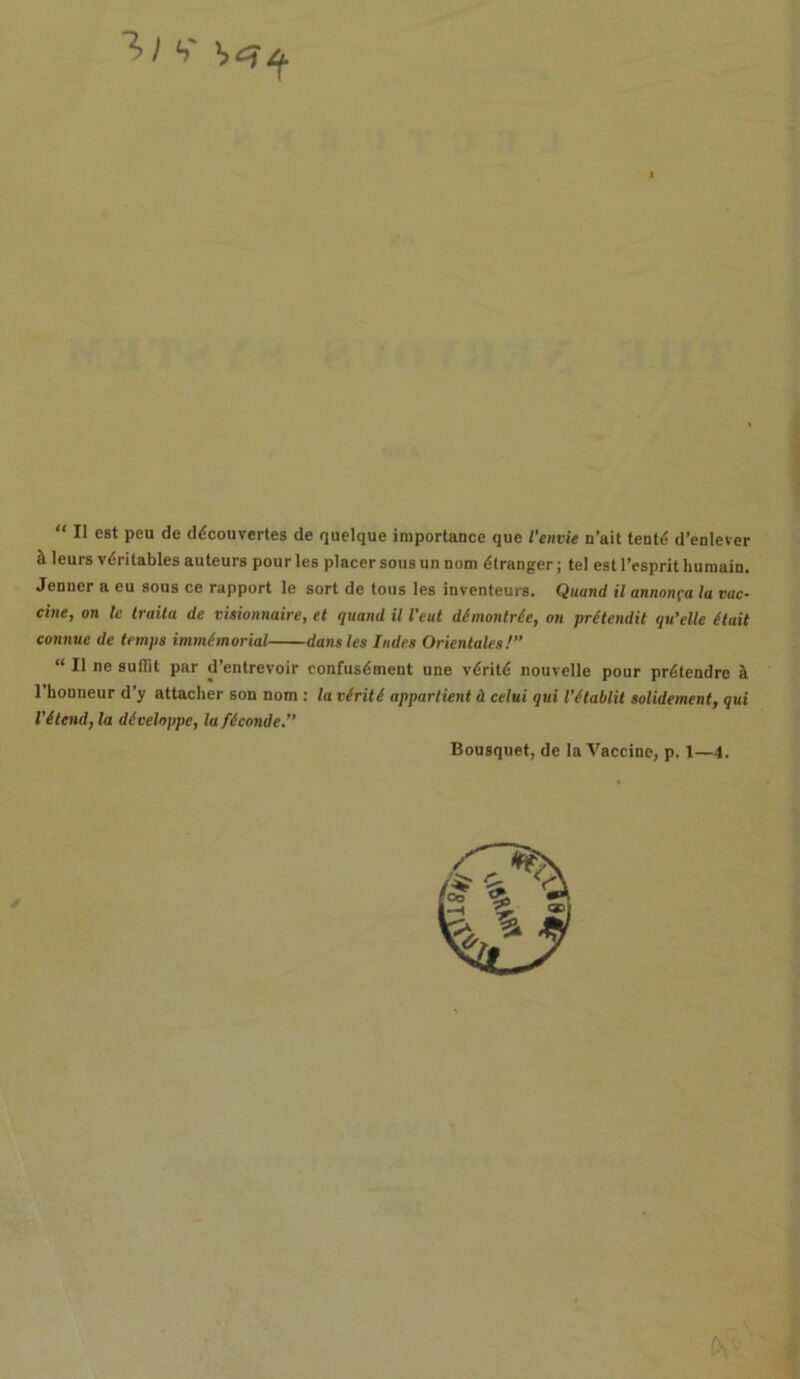 b' “ II est peu de d^couvertes de quelque importance que I’envie n’ait tentt? d’enlever ^ leurs v<$ritables auteurs pour les placer sous unnom dtranger; tel est l’esprit humain. Jenner a eu sous ce rapport le sort de tons les inventeurs. Quand il annonfa la vac- cine, on le traita de visionnaire, ct quand il I’eut dimontrie, on pr(tendit qu’elle (tail connue de temps immemorial dans les lades Orientates!” “ Il ne suflit par d’entrevoir confusdment une v^ritd nourelle pour prdtendrc it l'honneur d’y attacher son nom : la v(rit( appartient d celui qui I’Stablit solidement, qui l’(tend, la diveloppe, la ficonde.” Bousquet, de la Vaccine, p. 1—4.