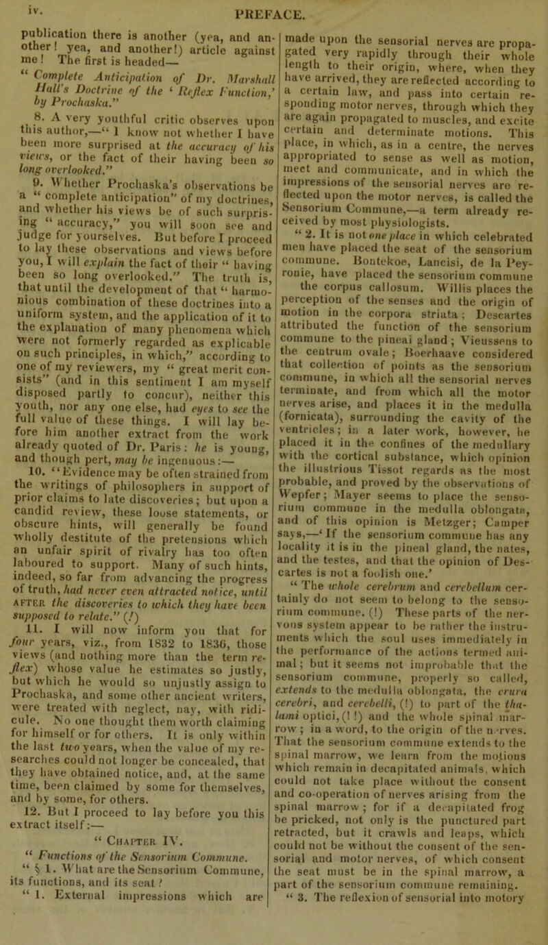 lv- PKEF^ publication there is another (yea, and an- other! yea, and another!) article against me ! The first is headed— “ Complete Anticipation of Dr. Marshall Hull's Doctrine of the 1 Reflex Function’ by Prochaska. 8. A very youthful critic observes upon tiiis author,—“ 1 know not whether I have been more surprised at the accuracy of his views, or the fact of their having been so long overlooked. i). U hether Prochaska's observations be a “ complete anticipation” of my doctrines, and whether his views be of such surpris- mg “ accuracy,” you will soon see and judge for yourselves. Hut before I proceed to lay these observations and views before you, I will explain the fact of their “ having been so long overlooked.” The truth is, that until the development of that “ harmo- nious combination of these doctrines into a uniform system, and the application of it to the explanation of many phenomena which were not formerly regarded as explicable on such principles, in which,” according to one of my reviewers, my “ great merit con- sists” (and in this sentiment I am myself disposed partly to concur), neither this youth, nor any one else, had eyes to see the full value of these things. I will lay be- fore him another extract from the work already quoted of Dr. Paris: he is youug, and though pert, may he ingenuous:— 10. “Evidence may be often strained from the writings of philosophers in support of prior claims to late discoveries; but upon a candid review, these loose statements, or obscure hints, will generally be found wholly destitute of the pretensions which an unfair spirit of rivalry has too often laboured to support. Many of such hints, indeed, so far from advancing the progress of truth, had never even attracted notice, until after the discoveries to which they have been supposed to relate. (!) 11. I will now inform you that for four years, viz., from 1832 to 1830, those views (and nothing more than the term re- flex) whose value he estimates so justly, but which he would so unjustly assign to Prochaska, and some other ancient writers, were treated with neglect, nay, with ridi- cule. No one thought (hem worth claimiug for himself or for others. It is only within the last two years, when the value of my re- searches could not longer be concealed, that they have obtained notice, and, at the same time, been claimed by some for themselves, and by some, for others. 12. But I proceed to lay before you this extract itself:— “ Chapter IV. “ Functions of the Sensorium Commune. “§ l. What are the Sensorium Commune, its functions, and its seat! “ 1. External impressions which are made upon the sensorial nerves are propa- gated very rapidly through their whole length to their origin, where, when they have arrived, they are reflected according to a certain law, and pass into certain re- sponding motor nerves, through which they are again propagated to muscles, and excite certain and determinate motions. This place, in which, as in a centre, the nerves appropriated to sense as well as motion, meet and communicate, and in which the impressions of the sensorial nerves are re- flected upon the motor nerves, is called the Sensorium Commune,—a term already re- ceived by most physiologists. “ 2. It is notone place in which celebrated men have placed the seat of the sensorium commune. Bontekoe, Lancisi, de la Pey- ronie, have placed the sensorium commune the corpus callosum. Willis places the perception of the senses and the origin of motion in the corpora striata ; Descartes attributed the function of the sensorium commune to the pineai gland ; Vieussens to the centrum ovale; Boerhaave considered that collection of points as the sensorium commune, in which all the sensorial nerves terminate, and from which all the motor nerves arise, and places it in the medulla (fornicata), surrounding the cavity of the ventricles; in a later work, however, he placed it in the confines of the medullary with the cortical substance, which opinion the illustrious Tissot regards as the most probable, and proved by the observations of Wepfer; Mayer seems to place the senso- rium commune in the medulla oblongata, and of this opinion is Metzger; Camper says,—‘If the sensorium commune has any locality it is in the pineal gland, the nates, and the testes, and that the opinion of Des- cartes is not a foolish one.’ “ The whole cerebrum and cerebellum cer- tainly do not seem to belong to the senso- rium commune. (!) These parts of the ner- vous system appear to be rather the instru- ments which the soul uses immediately in the performance of the actions termed ani- mal; but it seems not improbable that the sensorium commune, properly so called, extends to the medulla oblongata, the crura cerebri, and cerebelti, (!) to part of the tha- lami optici, (! !) aud the whole spinal mar- row; in a w ord, to the origin of the nerves. That the sensorium commune extends to the spinal marrow, we learn from the motions which remain in decapitated auimals, which could not take place without the consent and co-operation of nerves arising from the spinal marrow ; for if a decapitated frog be pricked, not only is the punctured part retracted, but it crawls and leaps, which could not be without the consent of the sen- sorial and motor nerves, of which consent the seat must be in the spinal marrow, a part of the sensorium commune remaining. “ 3. The reflexion of sensorial into motory