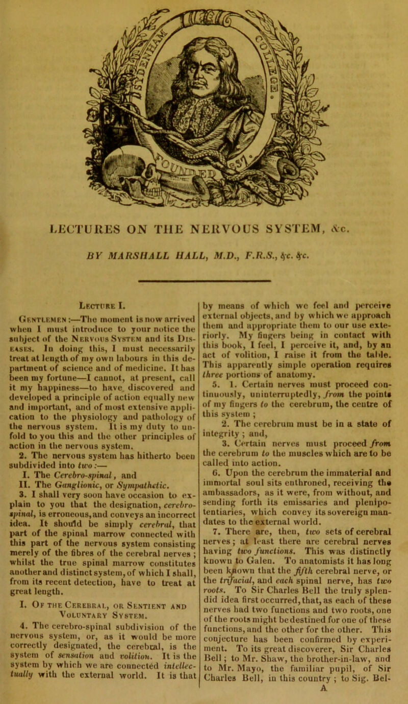 LECTURES ON THE NERVOUS SYSTEM, &c. BY MARSHALL HALL, M.D., F.R.S., &>c. Ifc. Lecture I. Gentlemen:—The moment is now arrived when 1 must introduce to your notice the subject of the Nbrvous System and its Dis- eases. lu doing this, I must necessarily treat at length of my own labours in this de- partment of science and of medicine. It has been my fortune—I cannot, at present, call it my happiness—to have, discovered and developed a principle of action equally new and important, and of most extensive appli- cation to the physiology and pathology of the nervous system. It is my duty to un- fold to you this and the other principles of action in the nervous system. 2. The nervous system has hitherto becu subdivided into two:— I. The Cerebrospinal, and II. The Ganglionic, or Symjmthctic. 3. I shall very soon have occasion to ex- plain to you that the designation, cerebro- spinal, is erroneous,and conveys an incorrect idea. It should be simply cerebral, that part of the spinal marrow connected with this part of the nervous system consisting merely of the fibres of the cerebral nerves ; whilst the true spinal marrow constitutes anotherand distinct system,of which I shall, from its recent detection, have to treat at great length. I. Of the Cerebral, or Sentient and Voluntary System. 4. The cerebro-spinal subdivision of the nervous system, or, as it would be more correctly designated, the cerebral, is the system of sensation and volition. It is the system by which we are connected intellec- tually with the external world. It is that by means of which we feel and perceive external objects, and by which we approach them and appropriate them to our use exte- riorly. My fingers being in contact with this book, I feel, I perceive it, and, by an act of volition, I raise it from the table. This apparently simple operation requires three portions of anatomy. 5. 1. Certain nerves must proceed con- tinuously, uninterruptedly, from the points of my fingers to the cerebrum, the centre of this system ; 2. The cerebrum must be in a state of integrity ; and, 3. Certain nerves must proceed from the cerebrum to the muscles which are to be called into action. 0. Upon the cerebrum the immaterial and immortal soul sits enthroned, receiving th« ambassadors, as it were, from without, and sending forth its emissaries and plenipo- tentiaries, which convey its sovereign man- dates to the external world. 7. There are, then, two sets of cerebral nerves; at least there are cerebral nerves having two functions. This was distinctly known to Galen. To anatomists it has long been kjaown that the fifth cerebral nerve, or the trifacial, and each spinal nerve, has two roots. To Sir Charles Bell the truly splen- did idea first occurred, that, as each of these nerves had two functions and two roots, one of the roots might be destined for one of these functions, and the other for the other. This conjecture has been confirmed by experi- ment. To its great discoverer, Sir Charles Bell; to Mr. Shaw, the brother-in-law, and to Mr. Mayo, the familiar pupil, of Sir Charles Bell, in this country ; to Sig. Bel- A