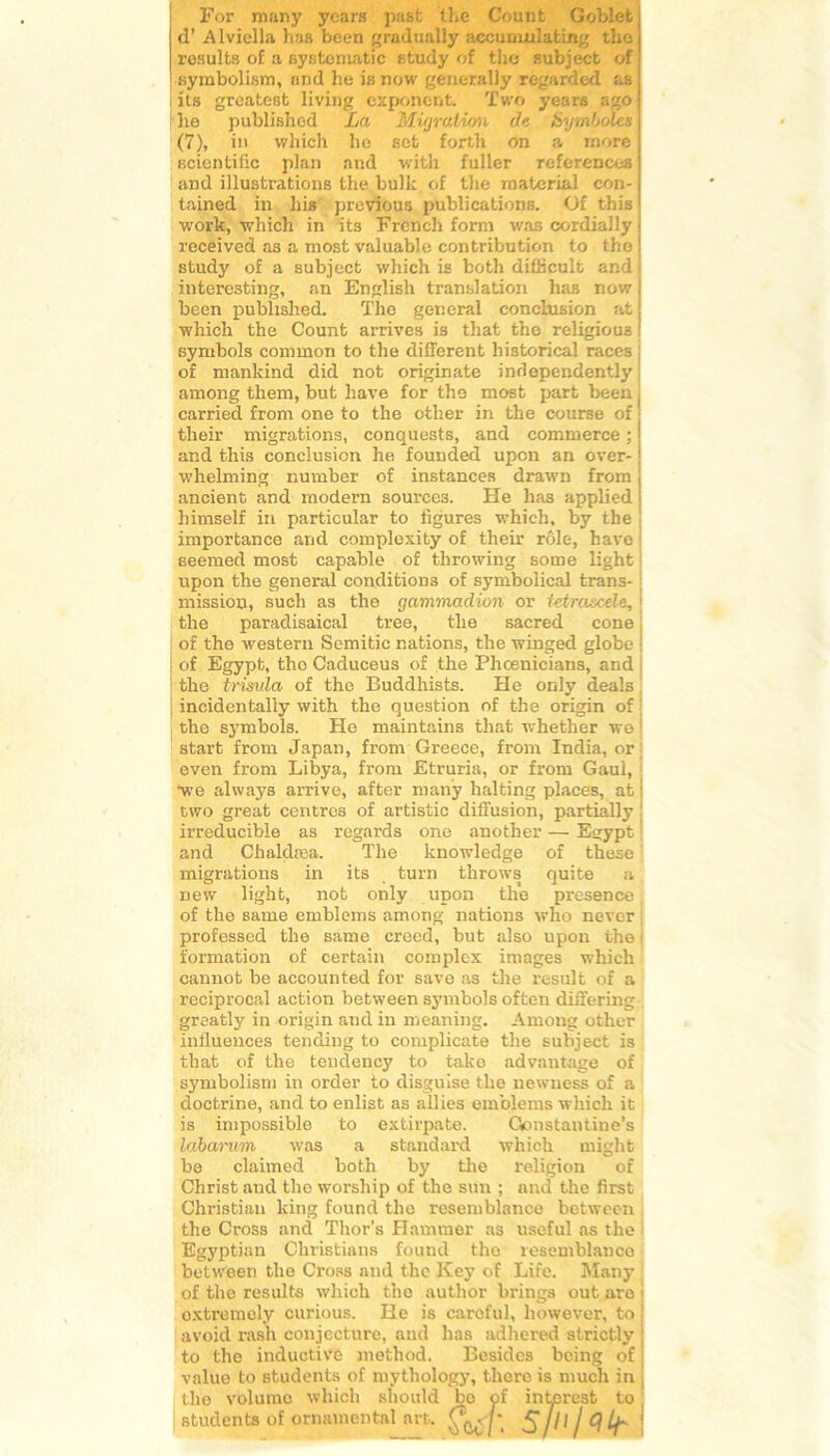 For many ycars past the Count Goblet d’Alviella ha» been gradually accumnlating the| résulta of a systematic atudy of the subject of symbolism, and he i» now generally règarded as [ its greatest living exportent. Two years agoj he published La Migration d<•, Symboles \ (7), in which ho aet forth on a more j Bcientific plan and with fuller referenceaj and illustrations the bulk of the material con- j tained in his previous publicationa. Of this1 work, which in ita French form was cordiaJly received as a most valuable contribution to the ! study of a subject which is both difficult and interesting, an English translation has now j been published. The general conclusion at : which the Count arrives is that the religioua symbols common to the different historical races of mankind did not originate independently among them, but hâve for the most part been . carried from one to the other in the course of their migrations, conquests, and commerce ; ! and this conclusion he founded upon an over- j whelming number of instances drawn from ancient and modem sources. He has applied himself in particular to figures which, by the importance and complexity of their rôle, hâve seemed most capable of throwing some light upon the general conditions of symbolical trans- mission, such as the gammadion or tetrascele, 1 the paradisaical tree, the sacred cône of the western Semitic nations, the winged globe : of Egypt, the Caduceus of the Phœnicians, and the trisula of the Buddhists. He only deals ! incidentally with the question of the origin of the symbols. He maintains that whether we start from Japan, from Greece, from India, or even from Libya, from Etruria, or from Gaul, We ahvays arrive, after many halting places, at; two great centres of artistic diffusion, partially irreducible as regards one another — Eçrypt and Clialdæa. The knowledge of these migrations in its turn throws quite a new light, not only upon the presence of the same emblems among nations who never professed the same creed, but also upon the formation of certain complex images which cannot be accounted for save as the resuit of a reciprocal action between symbols often differing greatly in origin and in meaning. Among other influences tending to complicate the subject is that of the tendency to tako advantage of symbolism in order to disguise the newness of a doctrine, and to enlist as allies emblems which it is impossible to extirpate. Qonstantine's labarmn was a standard which might be claimed both by the religion of Christ and the worship of the sun ; and the first Christian king found the resemblance between the Cross and Thor’s Hammer as useful as the Egyptian Christians found the resemblance between the Cross and the Key of Life. Many of the résulta which tho author brings out are • oxtremely curious. He is caroful, liowever, to avoid rasli conjecture, and has adliered strictly j to the inductive method. Besides being of value to students of mythology, there is much in , tho volume which should bo of interest to students of ornamontal art. &r. 5/o/c?^- !