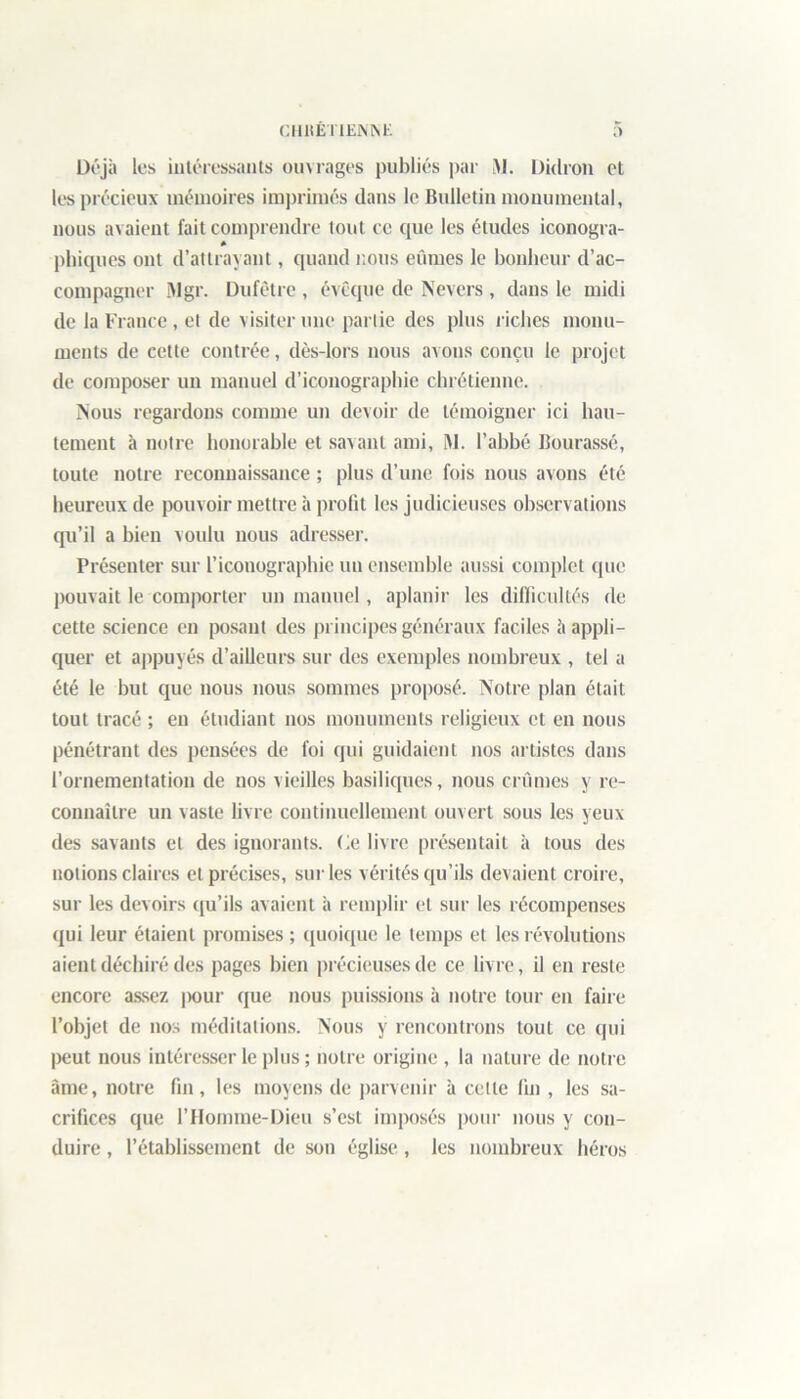 Déjà les intéressants ouvrages publiés par M. Dklron et les précieux mémoires imprimés dans le Bulletin monumental, nous avaient fait comprendre tout ce que les études iconogra- » phiques ont d’attrayant, quand nous eûmes le bonheur d’ac- compagner Mgr. Dufêtre , évêque de Nevcrs , dans le midi de la France, et de visiter une partie des plus riches monu- ments de cette contrée, dès-lors nous avons conçu le projet de composer un manuel d’iconographie chrétienne. Nous regardons comme un devoir de témoigner ici hau- tement à notre honorable et savant ami, M. l’abbé Bourassé, toute notre reconnaissance ; plus d’une fois nous avons été heureux de pouvoir mettre à prolit les judicieuses observations qu’il a bien voulu nous adresser. Présenter sur l’iconographie un ensemble aussi complet que pouvait le comporter un manuel, aplanir les difficultés de cette science en posant des principes généraux faciles à appli- quer et appuyés d’ailleurs sur des exemples nombreux , tel a été le but que nous nous sommes proposé. Notre plan était tout tracé ; en étudiant nos monuments religieux et en nous pénétrant des pensées de foi qui guidaient nos artistes dans l’ornementation de nos vieilles basiliques, nous crûmes y re- connaître un vaste livre continuellement ouvert sous les yeux des savants et des ignorants, (ie livre présentait à tous des notions claires et précises, sur les vérités qu’ils devaient croire, sur les devoirs qu’ils avaient à remplir et sur les récompenses qui leur étaient promises ; quoique le temps et les révolutions aient déchiré des pages bien précieuses de ce livre, il en reste encore assez |)our que nous puissions à notre tour en faire l’objet de nos méditations. Nous y rencontrons tout ce qui peut nous intéresser le plus ; notre origine , la nature de notre âme, notre fin, les moyens de parvenir à celte fin , les sa- crifices que l’Homme-Dieu s’est imposés pour nous y con- duire , l’établissement de son église, les nombreux héros