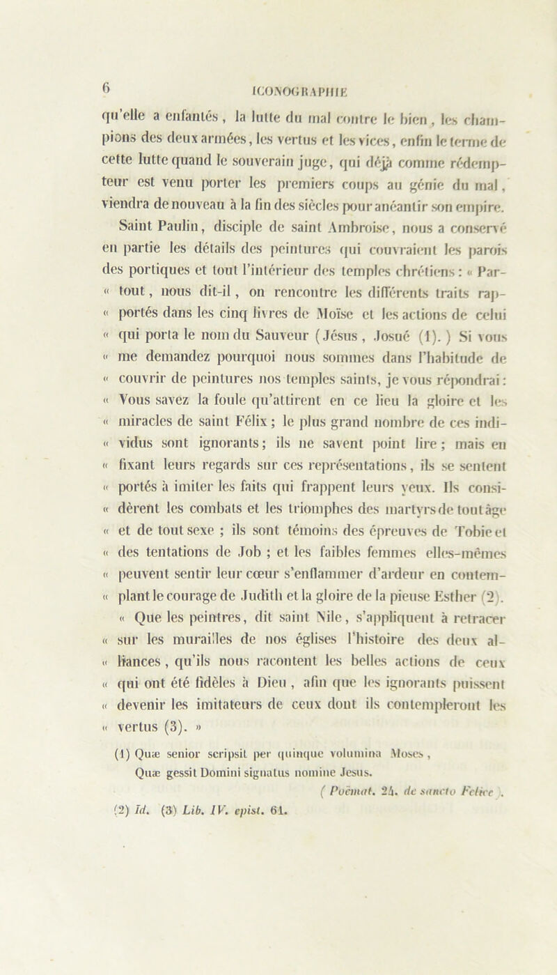 qu pile a enfantés , la lutte du mal contre le bien , les cham- pions des deux années, les vertus et les vices, enfin le terme de cette lutte quand le souverain juge, qui déjjj comme rédemp- teur est venu porter les premiers coups au génie du mal, viendra de nouveau à la fin des siècles pour anéantir son empire. Saint Paulin, disciple de saint Ambroise, nous a conservé en partie les détails des peintures qui couvraient les parois des portiques et tout l’intérieur des temples chrétiens : < Par- «< tout, nous dit-il, on rencontre les différents traits rap- « portés dans les cinq livres de Moïse et les actions de celui « qui porta le nom du Sauveur (Jésus , Josué (1). ) Si vous « me demandez pourquoi nous sommes dans l’habitude de « couvrir de peintures nos temples saints, je vous répondrai: « Vous savez la foule qu’attirent en ce lieu la gloire et les « miracles de saint Félix; le plus grand nombre de ces indi- « vidus sont ignorants; ils ne savent point lire; mais en « fixant leurs regards sur ces représentations, ils se sentent « portés à imiter les faits qui frappent leurs yeux. Ils consi- « dèrent les combats et les triomphes des martyrs de tout âge « et de tout sexe ; ils sont témoins des épreuves de Tobieel « des tentations de Job ; et les faibles femmes elles-mêmes « peuvent sentir leur cœur s’enflammer d’ardeur en contem- « plant le courage de Judith et la gloire de la pieuse Esther (2 « Que les peintres, dit saint Nile, s’appliquent à retracer « sur les murailles de nos églises l’histoire des deux al- .< bances, qu’ils nous racontent les belles actions de ceux « qui ont été fidèles à Dieu , afin que les ignorants puissent « devenir les imitateurs de ceux dont ils contempleront les c vertus (3). » (1) Quæ senior scripsil per quinque volumina Muses, Quæ gessit Domini sigualus nomine Jésus. ( Puànnt. 2ü. de sancto Fctkc . (2) îd. (3) Lib. IV. epist. 61.