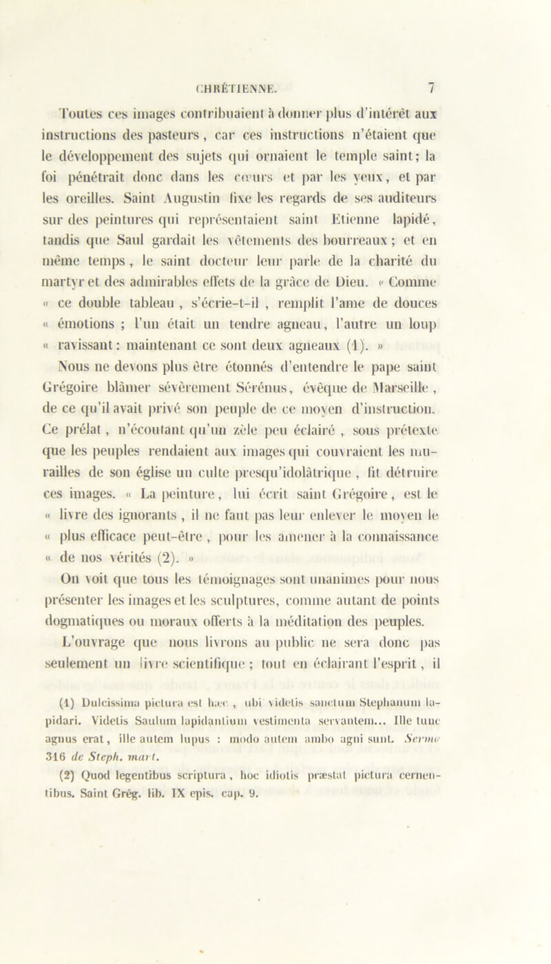 Toutes ces images contribuaient à donner plus d’intérêt aux instructions des pasteurs, car ces instructions n’étaient que le développement des sujets qui ornaient le temple saint; la foi pénétrait donc dans les co urs et par les yeux, et par les oreilles. Saint Augustin fixe les regards de ses auditeurs sur des peintures qui représentaient saint Etienne lapidé, tandis que Saul gardait les vêtements des bourreaux ; et en même temps, le saint docteur leur parle de la charité du martyr et des admirables elïcts de la grâce de Dieu. <• Comme « ce double tableau , s’écrie-t-il , remplit l’ame de douces « émotions ; l’un était un tendre agneau, l’autre un Loup « ravissant: maintenant ce sont deux agneaux (1). » Nous ne devons plus être étonnés d’entendre le pape saint Grégoire blâmer sévèrement Sérénus, évêque de Marseille , de ce qu’il avait privé son peuple de ce moyen d’instruction. Ce prélat, n’écoutant qu’un zèle peu éclairé , sous prétexte que les peuples rendaient aux images qui couvraient les mu- railles de son église un culte presqu’idolâtrique , lit détruire ces images. « La peinture, lui écrit saint Grégoire, est le « livre des ignorants , il ne faut pas leur enlever le moyen le « plus ellicace peut-être , pour les amener à la connaissance « de nos vérités (2). » On voit que tous les témoignages sont unanimes pour nous présenter les images et les sculptures, comme autant de points dogmatiques ou moraux offerts à la méditation des peuples. L’ouvrage que nous livrons au public ne sera donc pas seulement un livre scientifique ; tout en éclairant l’esprit, il (1) Dulcissima pictura est luw:, ubi videlis sanction Steplianum la- pidari. Videlis Sauliim tupidanliuiii vestimcnla servantem... Ille tune agnus erat, ille autein lupus : modo aillent ambo agni sunt. Sermt- 316 de Steph. mat l. (2) Quod legentibus scriptura, hoc idiotis præslat pictura cernen- tibus. Saint Grég. lib. IX épis. cap. 9.