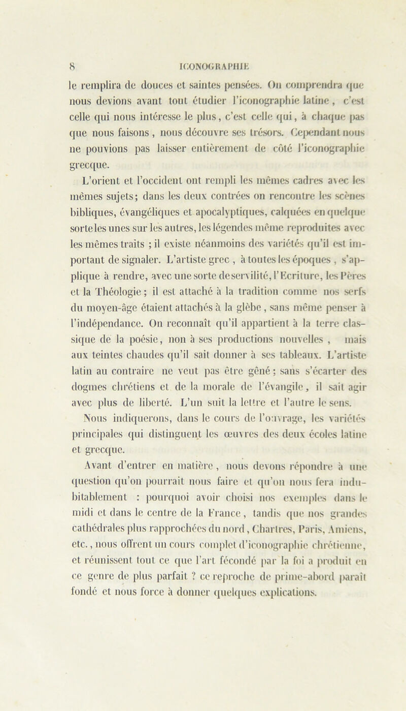 le remplira de douces et saintes pensées. On comprendra que nous devions avant tout étudier l’iconographie latine, c’est celle qui nous intéresse le plus, c’est celle qui, à chaque pas que nous faisons , nous découvre ses trésors. Cependant nous ne pouvions pas laisser entièrement de côté l'iconographie grecque. L’orient et l’occident ont rempli les mêmes cadres a\ec les mêmes sujets; dans les deux contrées on rencontre les scènes bibliques, évangéliques et apocalyptiques, calquées en quelque sorte les unes sur les autres, les légendes même reproduites avec les mêmes traits ; il existe néanmoins des variétés qu’il est im- portant de signaler. L’artiste grec , à toutes les époques , s’ap- plique à rendre, avec une sorte deservilité, l’Ecriture, les Pères et la Théologie ; il est attaché h la tradition comme nos serfs du moyeu-âge étaient attachés à la glèbe , sans même penser à l’indépendance. On reconnaît qu’il appartient à la terre clas- sique de la poésie, non à ses productions nouvelles , mais aux teintes chaudes qu’il sait donner à scs tableaux. L’artiste latin au contraire ne veut pas être gêné ; sans s’écarter des dogmes chrétiens cl de la morale de l’évangile, il sait agir avec plus de liberté. L’un suit la lettre et l’autre le sens. Nous indiquerons, dans le cours de l’ouvrage, les variétés principales qui distinguent les œuvres des deux écoles latine et grecque. Avant d’entrer en matière, nous devons répondre à une question qu’on pourrait nous faire et qu’on nous fera indu- bitablement : pourquoi avoir choisi nos exemples dans le midi et dans le centre de la France, tandis que nos grandes cathédrales plus rapprochées du nord, Chartres, Paris, Amiens, etc., nous offrent un cours complet d’iconographie chrétienne, et réunissent tout ce que l’art fécondé par la foi a produit en ce genre de plus parfait ? ce reproche de prime-abord paraît fondé et nous force à donner quelques explications.