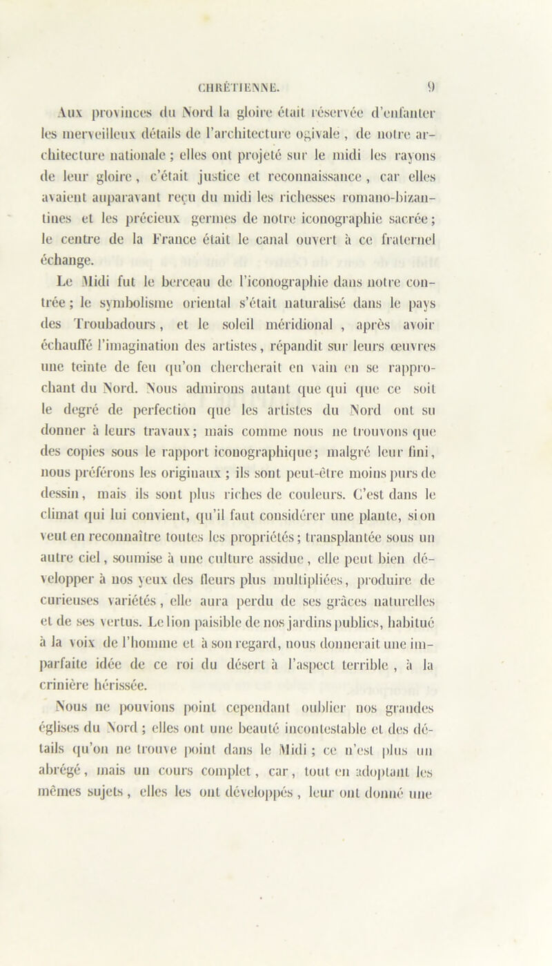 Aux provinces du Nord la gloire était réservée d’enfanter les merveilleux détails de l’architecture ogivale , de notre ar- chitecture nationale ; elles ont projeté soi' le midi les rayons de leur gloire, c’était justice et reconnaissance, car elles avaient auparavant reçu du midi les richesses romano-bizan- tines et les précieux germes de notre iconographie sacrée ; le centre de la France était le canal ouvert à ce fraternel échange. Le Midi fut le berceau de l’iconographie dans notre con- trée ; le symbolisme oriental s’était naturalisé dans le pays des Troubadours, et le soleil méridional , après avoir échauffé l’imagination des artistes, répandit sur leurs œuvres une teinte de feu qu’on chercherait en vain en se rappro- chant du Nord. Nous admirons autant que qui que ce soit le degré de perfection que les artistes du Nord ont su donner à leurs travaux ; mais comme nous ne trouvons que des copies sous le rapport iconographique; malgré leur fini, nous préférons les originaux ; ils sont peut-être moins purs de dessin, mais ils sont plus riches de couleurs. C’est dans le climat qui lui convient, qu’il faut considérer une piaule, si on veut en reconnaître toutes les propriétés; transplantée sous un autre ciel, soumise à une culture assidue, elle peut bien dé- velopper à nos yeux des fleurs plus multipliées, produire de curieuses variétés, elle aura perdu de ses grâces naturelles et de ses vertus. Le lion paisible de nos jardins publics, habitué à la voix de l’homme et à son regard, nous donnerait une im- parfaite idée de ce roi du désert à l’aspect terrible , à la crinière hérissée. Nous ne pouvions point cependant oublier nos grandes églises du Nord ; elles ont une beauté incontestable et des dé- tails qu’on ne trouve point dans le Midi ; ce n’est plus un abrégé, mais un cours complet, car, tout en adoptant les mêmes sujets , elles les ont développés , leur ont donné une