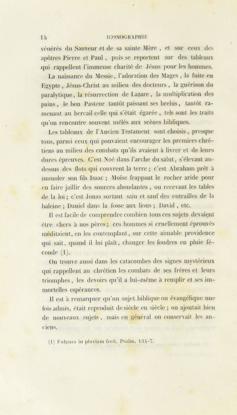 vénérés du Sauveur et de sa sainte Mère , et sur ceux des apôtres Pierre et Paul , puis se rcjtortent sur des tableaux qui rappellent l’immense charité de Jésus pour les hommes. La naissance du Messie, l’adoration des Mages, la fuite en Egypte , Jésus-Christ au milieu des docteurs , la guérison du paralytique, la résurrection de Lazare, la multiplication des pains, le bon Pasteur tantôt paissant ses brebis, tantôt ra- menant au bercail celle qui s’était égarée , tels sont les traits qu’on rencontre souvent mêlés aux scènes bibliques. Les tableaux de l’Ancien Testament sont choisis , presque tous, parmi ceux qui pouvaient encourager les premiers chré- tiens au milieu des combats qu’ils avaient à livrer et de leurs dures épreuves. C’est Noé dans l’arche du salut, s’élevant au- dessus des Ilots qui couvrent la terre ; c’est Abraham prêt à immoler son (ils Isaac ; Moïse frappant le rocher aride pour en faire jaillir des sources abondantes , ou recevant les tables de la loi ; c’est Jouas sortant sain et sauf des entrailles de la baleine ; Daniel dans la fosse aux lions ; David , etc. Il est facile de comprendre combien tous ces sujets devaient être chers à nos pères ; ces hommes si cruellement éprouvés méditaient, en les contemplant, sur cette aimable providence qui sait, quand il lui plaît, changer les foudres en pluie fé- conde (1). On trouve aussi dans les catacombes des signes mystérieux qui rappellent au chrétien les combats de ses frères et leurs triomphes, les devoirs qu’il a lui-même à remplir et ses im- mortelles espérances. Il est à remarquer qu’un sujet biblique ou évangélique une fois admis, était reproduit de siècle en siècle ; on ajoutait bien de nouveaux sujets, mais en général on conservait les an- ciens. (I) Puliumi in pluviain fecil. Psalm. 134-7.