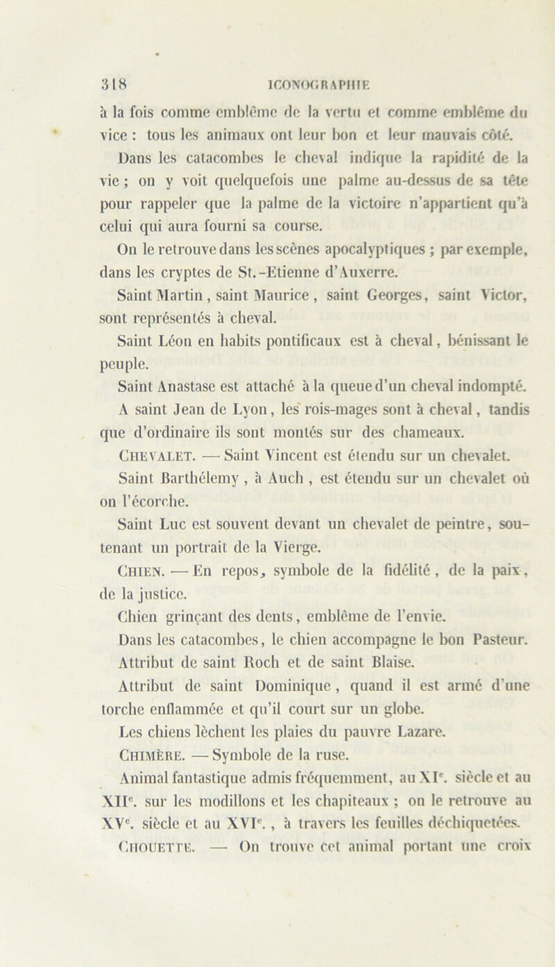 3 lH ICONOGRAPHIE à la fois comme emblème de la vertu et comme emblème du vice : tous les animaux ont leur bon et leur mauvais côté. Dans les catacombes le cheval indique la rapidité de la vie ; on y voit quelquefois une palme au-dessus de sa tête pour rappeler que la palme de la victoire n’appartient qu’à celui qui aura fourni sa course. On le retrouve dans les scènes apocalyptiques ; par exemple, dans les cryptes de St.-Etienne d’Auxerre. Saint Martin, saint Maurice , saint Georges, saint Victor, sont représentés à cheval. Saint Léon en habits pontificaux est à cheval, bénissant le peuple. Saint Anastase est attaché à la queue d’un cheval indompté. A saint Jean de Lyon, les rois-mages sont à cheval, tandis que d’ordinaire ils sont montés sur des chameaux. Chevalet. — Saint A incent est étendu sur un chevalet. Saint Barthélemy , à Auch , est étendu sur un chevalet où on l’écorche. Saint Luc est souvent devant un chevalet de peintre, sou- tenant un portrait de la Vierge. Chien.—En repos, symbole de la fidélité, de la paix, de la justice. Chien grinçant des dents, emblème de l’envie. Dans les catacombes, le chien accompagne le bon Pasteur. Attribut de saint Rocli et de saint Biaise. Attribut de saint Dominique, quand il est armé d'une torche enflammée et qu’il court sur un globe. Les chiens lèchent les plaies du pauvre Lazare. Chimère. — Symbole de la ruse. Animal fantastique admis fréquemment, au XIr. siècle et au XIIe. sur les modillons et les chapiteaux ; on le retrouve au XVe. siècle et au XVIe., à travers les feuilles déchiquetées. Chouette. — On trouve cet animal portant une croix