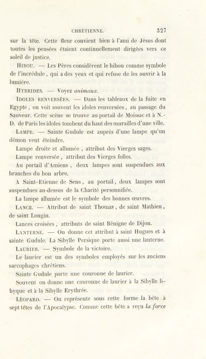 sur la tête. Cette fleur convient bien à l’ami de Jésus dont toutes les pensées étaient continuellement dirigées vers ce soleil de justice. Hibou. — Les Pères considèrent le hibou comme symbole de l’incrédule, qui a des yeux et qui refuse de les ouvrir à la lumière. Hybrides. — Voyez animaux. Idoles renversées. •— Dans les tableaux delà fuite en Egypte , on voit souvent les idoles renversées, au passage du Sauveur. Cette scène se trouve au portail de Moissacet à N.- D. de Paris les idoles tombent du haut des murailles d’une ville. Lampe. — Sainte Gudule est auprès d’une lampe qu’un démon veut éteindre. Lampe droite et allumée , attribut des Vierges sages. Lampe renversée , attribut des Vierges folles. Au portail d’Amiens , deux lampes sont suspendues aux branches du bon arbre. A Saint-Etienne de Sens, au portail, deux lampes sont suspendues au-dessus de la Charité personnifiée. La lampe allumée est le symbole des bonnes œuvres. Lance. •— Attribut de saint Thomas, de saint Mathieu, de saint Longin. Lances croisées , attributs de saint Bénigne de Dijon. Lanterne. — On donne cet attribut à saint Hugues et à sainte Gudule. La Sibylle Persique porte aussi une lanterne. Laurier. — Symbole de la victoire. Le laurier est un des symboles employés sur les anciens sarcophages chrétiens. Sainte Gudule porte une couronue de laurier. Souvent on donne une couronne de laurier à la Sibylle li- bvque et à la Sibylle Erythrée. Léopard. — On représente sous cette forme la bête à sept têtes de l’Apocalypse. Comme cette bête a reçu la force