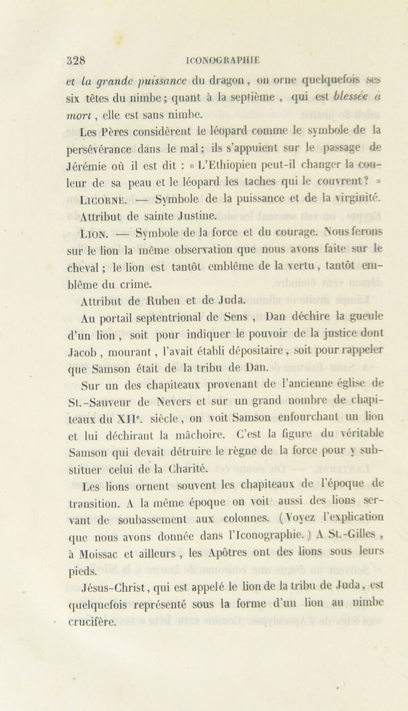 cl la grande puissance du dragon, on orne quelquefois scs six têtes du nimbe ; quant à la septième , qui est blessée a mon , elle est sans nimbe. Les Pères considèrent le léopard comme le symbole de la persévérance dans le mal ; ils s’appuient sur le passage de Jérémie où il est dit : « L’Ethiopien peut-il changer la cou- leur de sa peau et le léopard les taches qui le couvrent? » Licorne. — Symbole de la puissance et de la virginité. Attribut de sainte Justine. Lion. — Symbole de la force et du courage. Nous ferons sur le lion la même observation que nous avons faite sur le cheval ; le lion est tantôt emblème de la vertu, tantôt em- blème du crime. Attribut de Ruben et de Juda. Au portail septentrional de Sens , Dan déchire la gueule d’un lion , soit pour indiquer le pouvoir de la justice dont Jacob , mourant, l’avait établi dépositaire, soit pour rappeler que Samson était de la tribu de Dan. Sur un des chapiteaux provenant de l’ancienne église de St.-Sauveur de TNevers et sur un grand nombre de chapi- teaux du XIIe. siècle, on voit Samson enfourchant un lion et lui déchirant la mâchoire. C’est la figure du véritable Samson qui devait détruire le règne de la force pour y sub- stituer celui de la Charité. Les lions ornent souvent les chapiteaux de 1 époque de transition. A la même époque on voit aussi des lions sol- vant de soubassement aux colonnes. ( > oyez 1 explication que nous avons donnée dans l’Iconographie.) A St.-Gilles , à Moissac et ailleurs , les Apôtres ont des lions sous leurs pieds. Jésus-Christ, qui est appelé le bonde la tribu de Juda, est quelquefois représenté sous la forme d’un lion au nimbe crucifère.