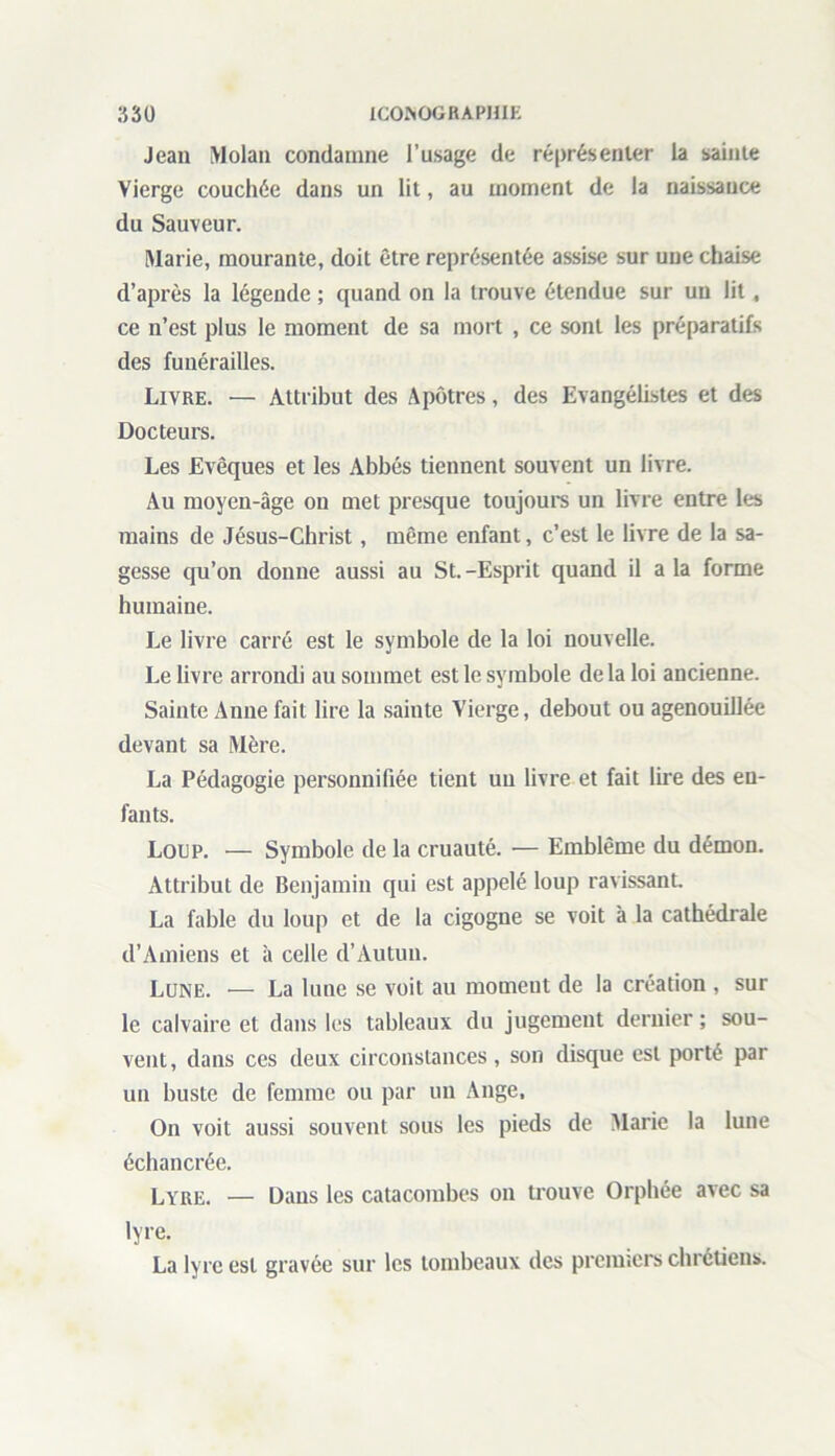 Jean Molan condamne l’usage de représenter la sainte Vierge couchée dans un lit, au moment de la naissance du Sauveur. Marie, mourante, doit être représentée assise sur une chaise d’après la légende ; quand on la trouve étendue sur un lit, ce n’est plus le moment de sa mort , ce sont les préparatifs des funérailles. Livre. — Attribut des Apôtres, des Evangélistes et des Docteurs. Les Evêques et les Abbés tiennent souvent un livre. Au moyen-âge on met presque toujours un livre entre les mains de Jésus-Christ, même enfant, c’est le livre de la sa- gesse qu’on donne aussi au St.-Esprit quand il a la forme humaine. Le livre carré est le symbole de la loi nouvelle. Le livre arrondi au sommet est le symbole delà loi ancienne. Sainte Anne fait lire la sainte Vierge, debout ou agenouillée devant sa Mère. La Pédagogie personnifiée tient un livre et fait lire des en- fants. Loup. — Symbole de la cruauté. — Emblème du démon. Attribut de Benjamin qui est appelé loup ravissant. La fable du loup et de la cigogne se voit à la cathédrale d’Amiens et à celle d’Autun. Lune. — La lune se voit au momeut de la création , sur le calvaire et dans les tableaux du jugement dernier ; sou- vent, dans ces deux circonstances, son disque est porté par un buste de femme ou par un Ange, On voit aussi souvent sous les pieds de Marie la lune échancrée. Lyre. — Dans les catacombes on trouve Orphée avec sa lyre. La lyre est gravée sur les tombeaux des premiers chrétiens.