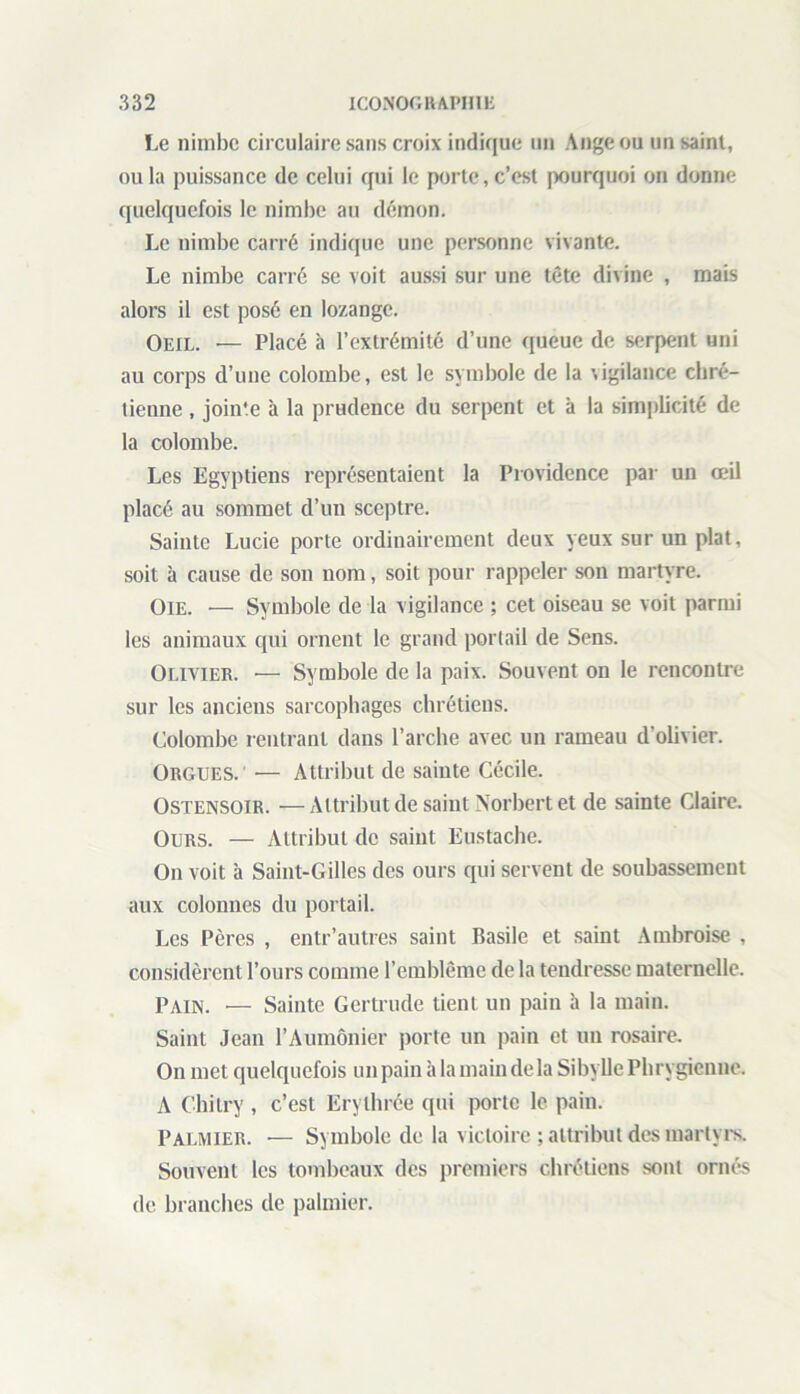 Le nimbe circulaire sans croix indique un Ange ou un saint, ou la puissance de celui qui le porte, c’est pourquoi on donne quelquefois le nimbe au démon. Le nimbe carré indique une personne vivante. Le nimbe carré se voit aussi sur une tête divine , mais alors il est posé en lozange. Oeil. — Placé à l’extrémité d’une queue de serpent uni au corps d’une colombe, est le symbole de la \igilance chré- tienne , join'e à la prudence du serpent et à la simplicité de la colombe. Les Egyptiens représentaient la Providence par un œil placé au sommet d’un sceptre. Sainte Lucie porte ordinairement deux yeux sur un plat, soit à cause de son nom, soit pour rappeler son martyre. Oie. — Symbole de la vigilance ; cet oiseau se voit parmi les animaux qui ornent le grand portail de Sens. Olivier. — Symbole de la paix. Souvent on le rencontre sur les anciens sarcophages chrétiens. Colombe rentrant dans l’arche avec un rameau d’olivier. Orgues. ■— Attribut de sainte Cécile. Ostensoir. —Attribut de saint Norbert et de sainte Claire. Ours. — Attribut de saint Eustache. On voit à Saint-Gilles des ours qui servent de soubassement aux colonnes du portail. Les Pères , entr’autres saint Basile et saint Ambroise , considèrent l’ours comme l’emblème de la tendresse maternelle. Pain. — Sainte Gertrude tient un pain à la main. Saint Jean l’Aumônier porte un pain et un rosaire. On met quelquefois un pain à la main de la Sibylle Phrygienne. A Chitry , c’est Erythrée qui porte le pain. Palmier. •— Symbole de la victoire ; attribut des martyrs. Souvent les tombeaux des premiers chrétiens sont ornés de branches de palmier.