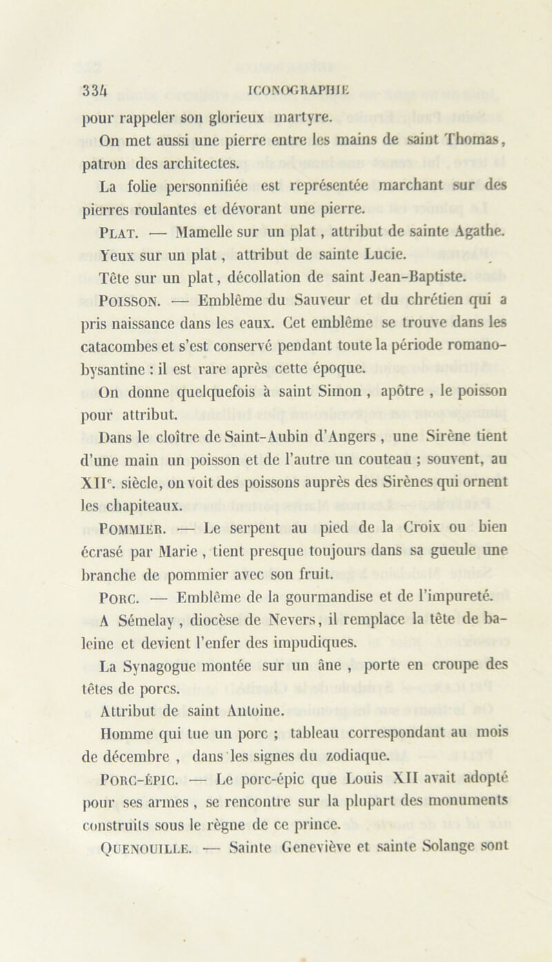 pour rappeler son glorieux martyre. On met aussi une pierre entre les mains de saint Thomas, patron des architectes. La folie personnifiée est représentée marchant sur des pierres roulantes et dévorant une pierre. Plat. — Mamelle sur un plat, attribut de sainte Agathe. Yeux sur un plat, attribut de sainte Lucie. Tête sur un plat, décollation de saint Jean-Baptiste. Poisson. — Emblème du Sauveur et du chrétien qui a pris naissance dans les eaux. Cet emblème se trouve dans les catacombes et s’est conservé pendant toute la période romano- bysantine : il est rare après cette époque. On donne quelquefois à saint Simon , apôtre , le poisson pour attribut. Dans le cloître de Saint-Aubin d’Angers , une Sirène tient d’une main nn poisson et de l’autre un couteau ; souvent, au XIIe. siècle, on voit des poissons auprès des Sirènes qui ornent les chapiteaux. Pommier. — Le serpent au pied de la Croix ou bien écrasé par Marie , tient presque toujours dans sa gueule une branche de pommier avec son fruit. Porc. — Emblème de la gourmandise et de l’impureté. A Sémelay, diocèse de Nevers, il remplace la tête de ba- leine et devient l’enfer des impudiques. La Synagogue montée sur un âne , porte en croupe des têtes de porcs. Attribut de saint Antoine. Homme qui tue un porc ; tableau correspondant au mois de décembre , dans les signes du zodiaque. Porc-épic. — Le porc-épic que Louis XII avait adopté pour ses armes , se rencontre sur la plupart des monuments construits sous le règne de ce prince. Quenouille. •— Sainte Geneviève et sainte Solange sont