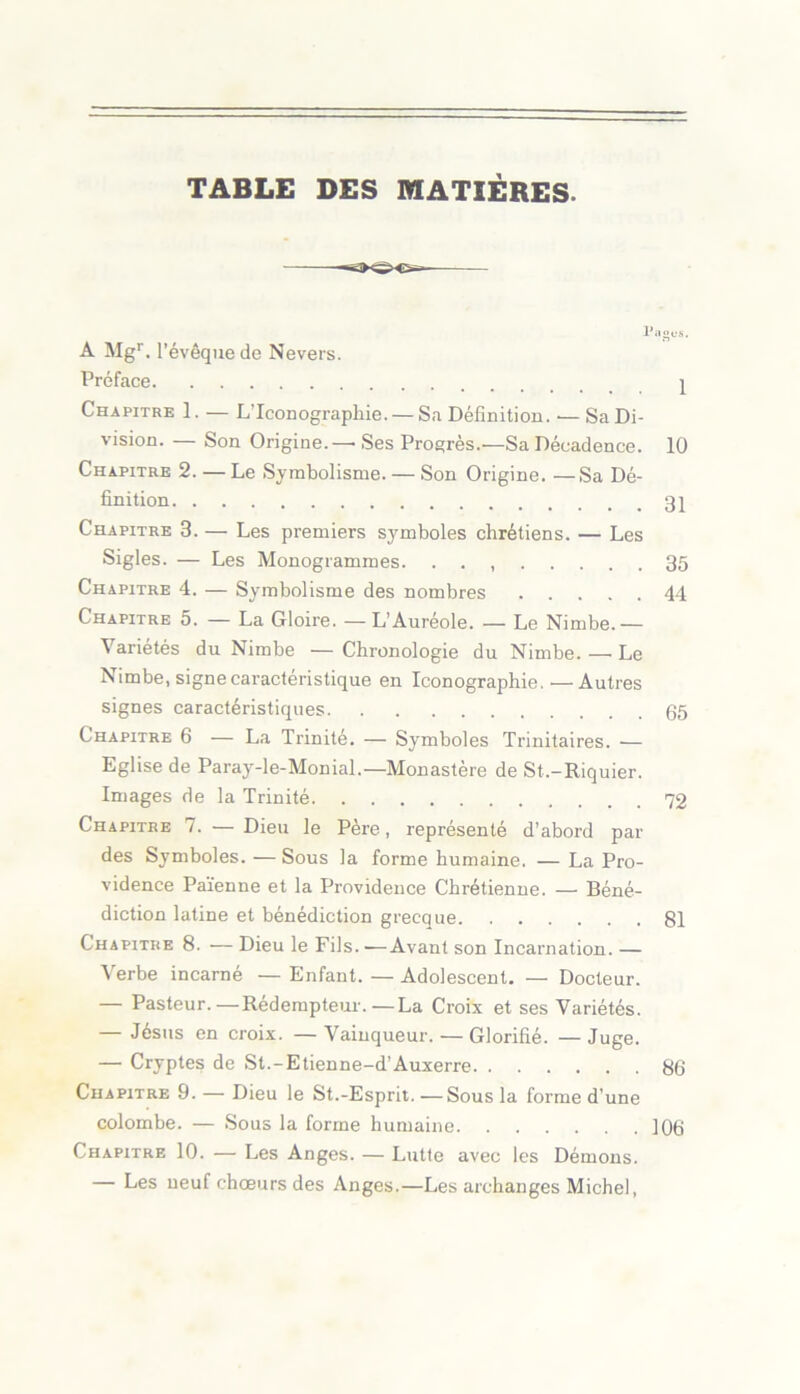 TABLE DES MATIÈRES. Pages. A Mgr. l’évêque de Nevers. Préface ^ Chapitre 1. — L’Iconographie. — Sa Définition. •— Sa Di- vision. — Son Origine.—■ Ses Progrès.—Sa Décadence. 10 Chapitre 2. —Le Symbolisme. — Son Origine. —Sa Dé- finition 3^ Chapitre 3. — Les premiers symboles chrétiens. — Les Sigles. — Les Monogrammes. . . , 35 Chapitre 4. — Symbolisme des nombres 44 Chapitre 5. — La Gloire. — L’Auréole. — Le Nimbe.— Variétés du Nimbe —Chronologie du Nimbe.—Le Nimbe, signe caractéristique en Iconographie.—Autres signes caractéristiques 05 Chapitre 6 — La Trinité. — Symboles Trinitaires. — Eglise de Paray-le-Monial.— Monastère de St.-Riquier. Images de la Trinité 72 Chapitre 7. — Dieu le Père, représenté d’abord par des Symboles. — Sous la forme humaine. — La Pro- vidence Païenne et la Providence Chrétienne. — Béné- diction latine et bénédiction grecque 81 Chapitre 8. — Dieu le Fils. ■—Avant son Incarnation. — Verbe incarné — Enfant. — Adolescent. — Docteur. — Pasteur.—Rédempteur.—La Croix et ses Variétés. — Jésus en croix. —Vainqueur. — Glorifié. —Juge. — Cryptes de St.-Etienne-d’Auxerre 8b Chapitre 9. — Dieu le St.-Esprit. — Sous la forme d’une colombe. — Sous la forme humaine ]06 Chapitre 10. — Les Anges. — Lutte avec les Démons. — Les neuf choeurs des Anges.—Les archanges Michel,