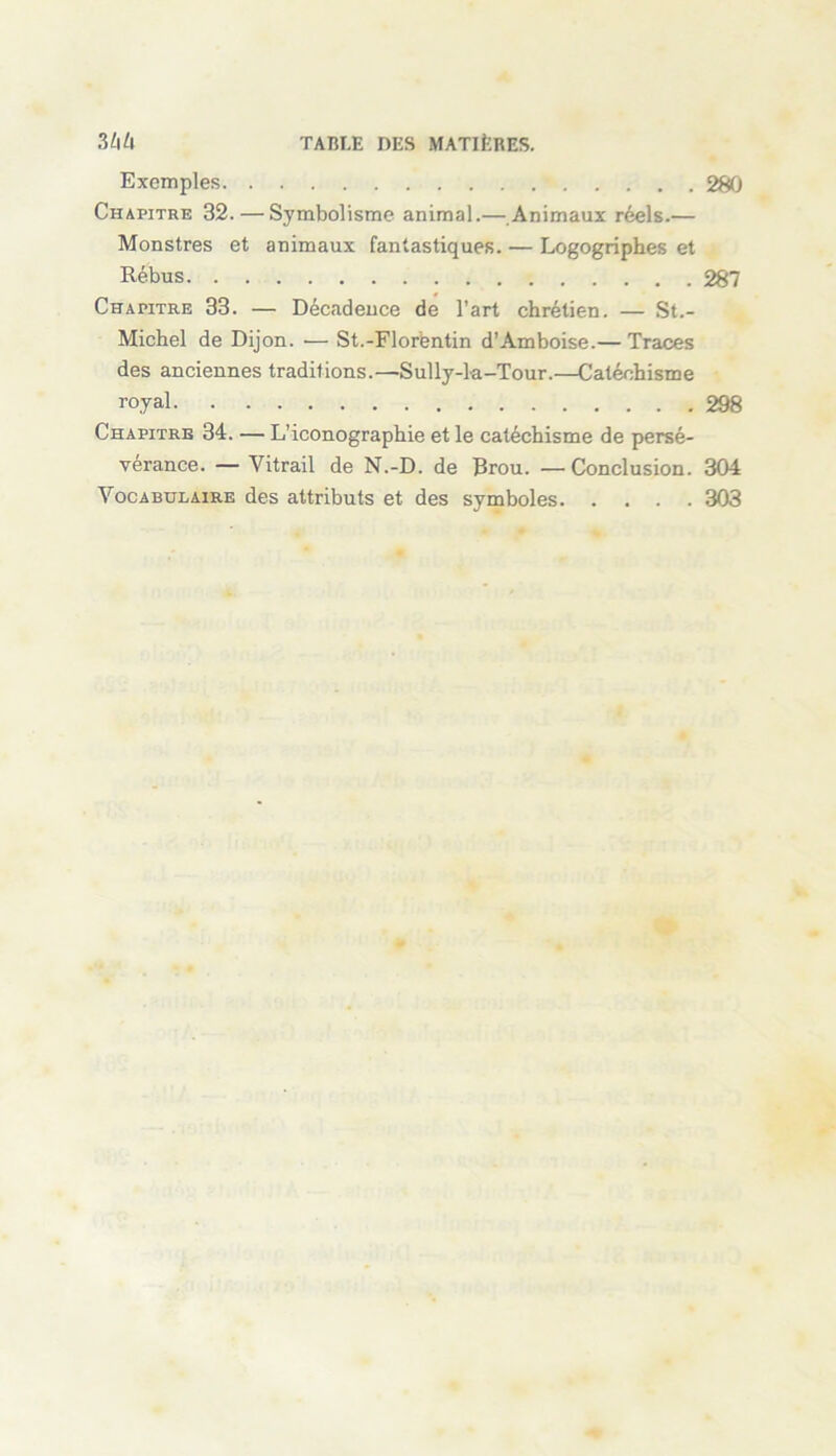 Exemples 280 Chapitre 32. — Symbolisme animal.— Animaux réels.— Monstres et animaux fantastiques. — Logogriphes et Rébus 287 Chapitre 33. — Décadence de l’art chrétien. — St.- Michel de Dijon. -— St.-Florentin d’Amboise.— Traces des anciennes traditions.—Sully-la-Tour.—Catéchisme royal 298 Chapitre 34. — L’iconographie et le catéchisme de persé- vérance. — Vitrail de N.-D. de Brou. —Conclusion. 304 Vocabulaire des attributs et des symboles 303