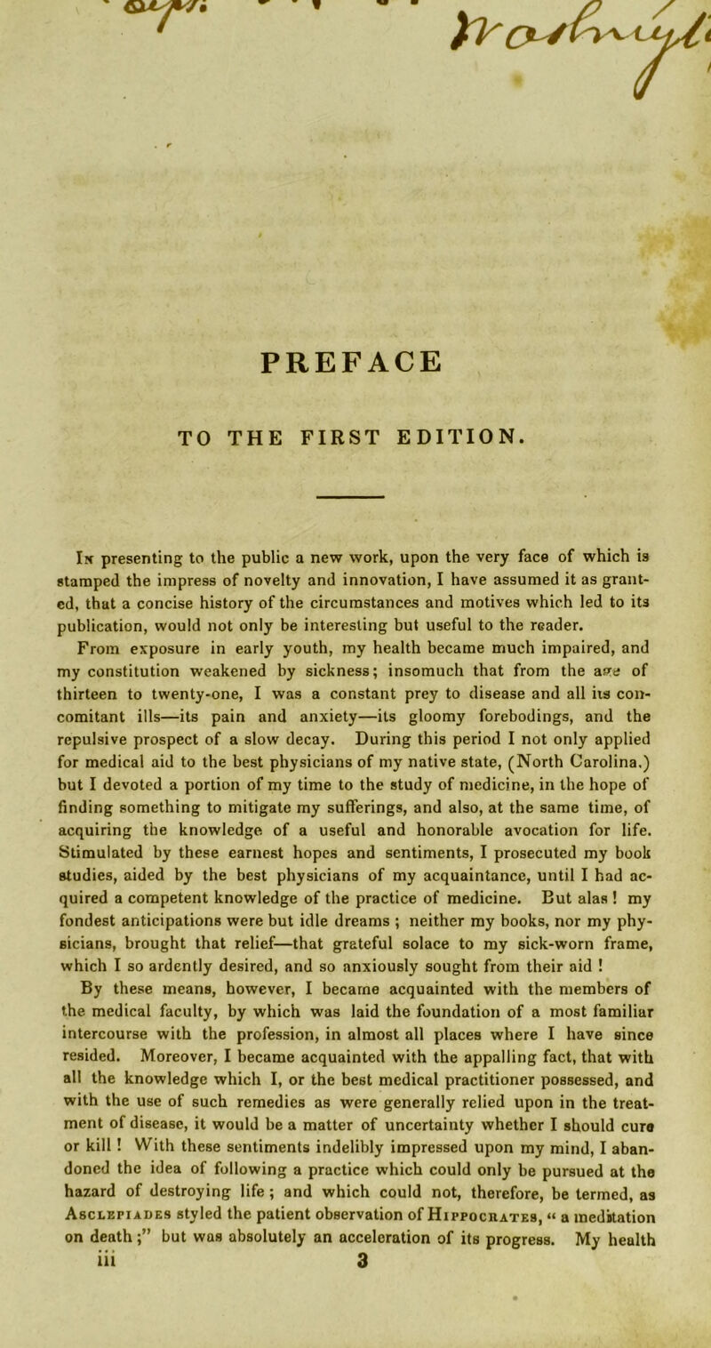 1 PREFACE TO THE FIRST EDITION. Ik presenting to the public a new work, upon the very face of which is stamped the impress of novelty and innovation, I have assumed it as grant- ed, that a concise history of the circumstances and motives which led to its publication, would not only be interesting but useful to the reader. From exposure in early youth, my health became much impaired, and my constitution weakened by sickness; insomuch that from the ass of thirteen to twenty-one, I was a constant prey to disease and all iis con- comitant ills—its pain and anxiety—its gloomy forebodings, and the repulsive prospect of a slow decay. During this period I not only applied for medical aid to the best physicians of my native state, (North Carolina.) but I devoted a portion of my time to the study of medicine, in the hope of finding something to mitigate my sufferings, and also, at the same time, of acquiring the knowledge of a useful and honorable avocation for life. Stimulated by these earnest hopes and sentiments, I prosecuted my book studies, aided by the best physicians of my acquaintance, until I had ac- quired a competent knowledge of the practice of medicine. But alas ! my fondest anticipations were but idle dreams ; neither my books, nor my phy- sicians, brought that relief—that grateful solace to my sick-worn frame, which I so ardently desired, and so anxiously sought from their aid ! By these means, however, I became acquainted with the members of the medical faculty, by which was laid the foundation of a most familiar intercourse with the profession, in almost all places where I have since resided. Moreover, I became acquainted with the appalling fact, that with all the knowledge which I, or the best medical practitioner possessed, and with the use of such remedies as were generally relied upon in the treat- ment of disease, it would be a matter of uncertainty whether I should cure or kill! With these sentiments indelibly impressed upon my mind, I aban- doned the idea of following a practice which could only be pursued at the hazard of destroying life ; and which could not, therefore, be termed, as Asclepiades styled the patient observation of Hippocrates, “ a meditation on deathbut was absolutely an acceleration of its progress. My health