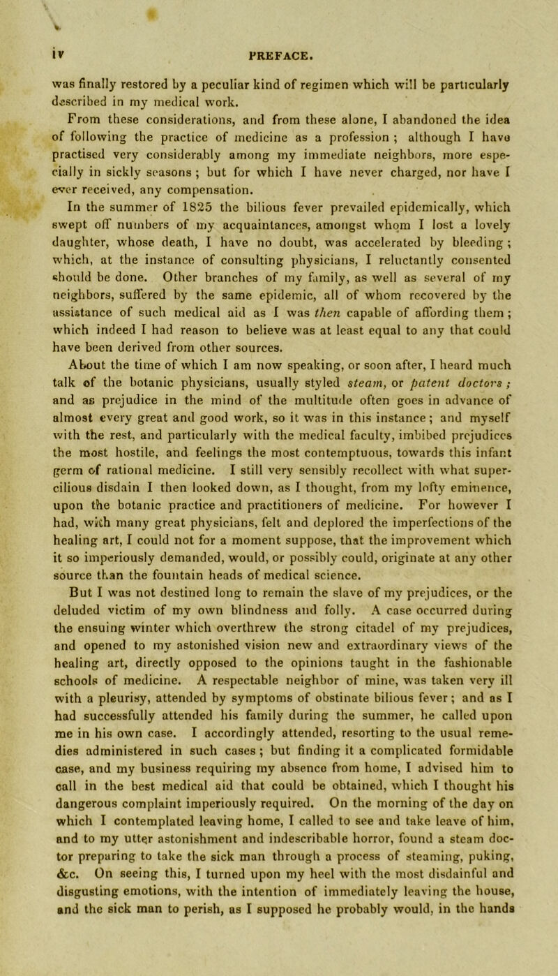 was finally restored by a peculiar kind of regimen which will be particularly described in my medical work. From these considerations, and from these alone, I abandoned the idea of following the practice of medicine as a profession ; although I have practised very considerably among my immediate neighbors, more espe- cially in sickly seasons ; but for which I have never charged, nor have I ever received, any compensation. In the summer of 1825 the bilious fever prevailed epidemically, which swept off numbers of my acquaintances, amongst whom I lost a lovely daughter, whose death, I have no doubt, was accelerated by bleeding ; which, at the instance of consulting physicians, I reluctantly consented should be done. Other branches of my family, as well as several of my neighbors, suffered by the same epidemic, all of whom recovered by the assistance of such medical aid as I was then capable of affording them ; which indeed I had reason to believe was at least equal to any that could have been derived from other sources. About the time of which I am now speaking, or soon after, I heard much talk of the botanic physicians, usually styled steam, or patent doctors ; and as prejudice in the mind of the multitude often goes in advance of almost every great and good work, so it was in this instance; and myself with the rest, and particularly with the medical faculty, imbibed prejudices the most hostile, and feelings the most contemptuous, towards this infant germ of rational medicine. I still very sensibly recollect with what super- cilious disdain I then looked down, as I thought, from my lofty eminence, upon the botanic practice and practitioners of medicine. For however I had, with many great physicians, felt and deplored the imperfections of the healing art, I could not for a moment suppose, that the improvement which it so imperiously demanded, would, or possibly could, originate at any other source than the fountain heads of medical science. But I was not destined long to remain the slave of my prejudices, or the deluded victim of my own blindness and folly. A case occurred during the ensuing winter which overthrew the strong citadel of my prejudices, and opened to my astonished vision new and extraordinary views of the healing art, directly opposed to the opinions taught in the fashionable schools of medicine. A respectable neighbor of mine, was taken very ill with a pleurisy, attended by symptoms of obstinate bilious fever; and as I had successfully attended his family during the summer, he called upon me in his own case. I accordingly attended, resorting to the usual reme- dies administered in such cases ; but finding it a complicated formidable case, and my business requiring my absence from home, I advised him to call in the best medical aid that could be obtained, which I thought his dangerous complaint imperiously required. On the morning of the day on which I contemplated leaving home, I called to see and take leave of him, and to my utter astonishment and indescribable horror, found a steam doc- tor preparing to take the sick man through a process of steaming, puking, &c. On seeing this, I turned upon my heel with the most disdainful and disgusting emotions, with the intention of immediately leaving the house, and the sick man to perish, as I supposed he probably would, in the hands