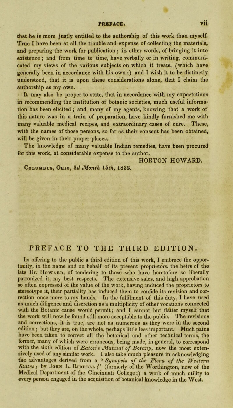 that he is more justly entitled to the authorship of this work than myself. True I have been at all the trouble and expense of collecting the materials, and preparing the work for publication ; in other words, of bringing it into existence ; and from time to time, have verbally or in writing, communi- cated my views of the various subjects on which it treats, (which have generally been in accordance with his own;) and I wish it to be distinctly understood, that it is upon these considerations alone, that I claim the authorship as my own. It may also be proper to state, that in accordance with my expectations in recommending the institution of botanic societies, much useful informa- tion has been elicited ; and many of my agents, knowing that a work of this nature was in a train of preparation, have kindly furnished me with many valuable medical recipes, and extraordinary cases of cure. These, with the names of those persons, so far as their consent has been obtained, will be given in their proper places. The knowledge of many valuable Indian remedies, have been procured for this work, at considerable expense to the author. HORTON HOWARD. Columbus, Ohio, 3d Month \bth, 1832. PREFACE TO THE THIRD EDITION. In offering to the public a third edition of this work, I embrace the oppor- tunity, in the name and on behalf of its present proprietors, the heirs of the late Dr. Howard, of tendering to those who have heretofore so liberally patronized it, rny best respects. The extensive sales, and high approbation so often expressed of the value of the work, having induced the proprietors to stereotype it, their partiality has induced them to confide its revision and cor- rection once more to my hands. In the fulfilment of this duty, I have used as much diligence and discretion as a multiplicity of other vocations connected with the Botanic cause would permit; and I cannot but flatter myself that the work will now be found still more acceptable to the public. The revisions and corrections, it is true, are not as numerous as they were in the second edition ; but they are, on the whole, perhaps little less important. Much pains have been taken to correct all the botanical and other technical terms, the former, many of which were erroneous, being made, in general, to correspond with the sixth edition of Eaton's Manual of Botany, now the most exten- sively used of any similar work. I also take much pleasure in acknowledging the advantages derived from a “ Synopsis of the Flora of the Western States; by John L. Riddell (formerly of the Worthington, now of the Medical Department of the Cincinnati College;) a work of much utility to every person engaged in the acquisition of botanical knowledge in the West.