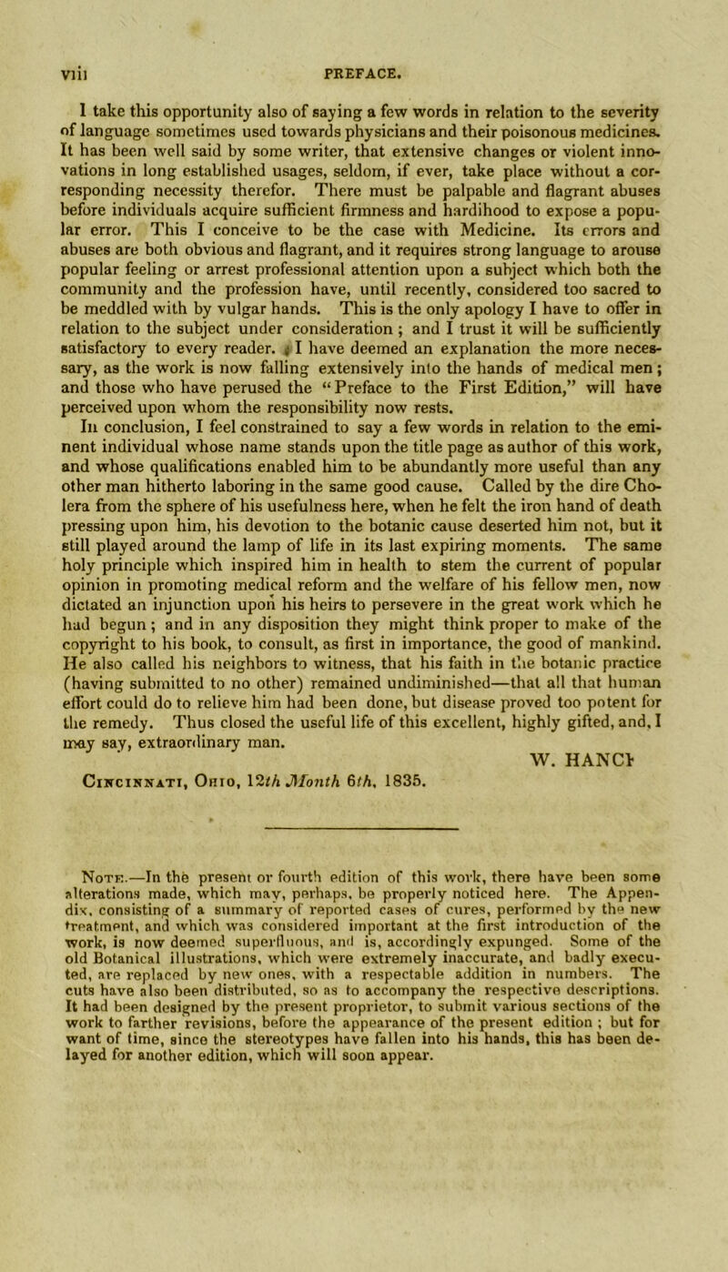 1 take this opportunity also of saying a few words in relation to the severity of language sometimes used towards physicians and their poisonous medicines. It has been well said by some writer, that extensive changes or violent inno- vations in long established usages, seldom, if ever, take place without a cor- responding necessity therefor. There must be palpable and flagrant abuses before individuals acquire sufficient firmness and hardihood to expose a popu- lar error. This I conceive to be the case with Medicine. Its errors and abuses are both obvious and flagrant, and it requires strong language to arouse popular feeling or arrest professional attention upon a subject which both the community and the profession have, until recently, considered too sacred to be meddled with by vulgar hands. This is the only apology I have to offer in relation to the subject under consideration; and I trust it will be sufficiently satisfactory to every reader. 11 have deemed an explanation the more neces- sary, as the work is now falling extensively into the hands of medical men; and those who have perused the “ Preface to the First Edition,” will have perceived upon whom the responsibility now rests. In conclusion, I feel constrained to say a few words in relation to the emi- nent individual whose name stands upon the title page as author of this work, and whose qualifications enabled him to be abundantly more useful than any other man hitherto laboring in the same good cause. Called by the dire Cho- lera from the sphere of his usefulness here, when he felt the iron hand of death pressing upon him, his devotion to the botanic cause deserted him not, but it still played around the lamp of life in its last expiring moments. The same holy principle which inspired him in health to stem the current of popular opinion in promoting medical reform and the welfare of his fellow men, now dictated an injunction upon his heirs to persevere in the great work which he had begun; and in any disposition they might think proper to make of the copyright to his book, to consult, as first in importance, the good of mankind. He also called his neighbors to witness, that his faith in the botanic practice (having submitted to no other) remained undiminished—that all that human effort could do to relieve him had been done, but disease proved too potent for the remedy. Thus closed the useful life of this excellent, highly gifted, and, I may say, extraordinary man. W. HANCh Cutcinnatt, Ohio, 12r/i Jilonth 6th. 1835. Note.—In the present or fourth edition of this work, there have been some alterations made, which may, perhaps, be properly noticed here. The Appen- dix. consisting of a summary of reported cases of cures, performed by the new treatment, and which was considered important at the first introduction of the work, is now deemed superfluous, ami is, accordingly expunged. Some of the old Botanical illustrations, which were extremely inaccurate, and badly execu- ted, are replaced by new ones, with a respectable addition in numbers. The cuts have also been distributed, so as to accompany the respective descriptions. It had been designed by the present proprietor, to submit various sections of the work to farther revisions, before the appearance of the present edition ; but for want of time, since the stereotypes have fallen into his hands, this has been de- layed for another edition, which will soon appear.