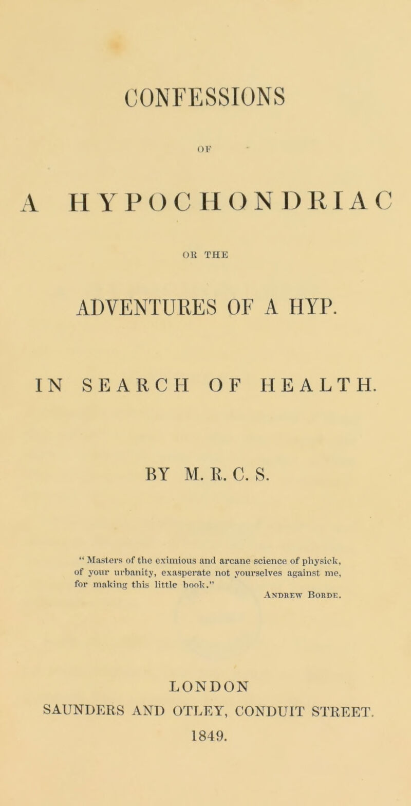 OF A HYPOCH O N DRIA C on THE ADVENTURES OF A HYP. IN SEARCH OF HEALTH. BY M. R. C. S. “ Masters of the eximious and arcane science of physic k, of your urbanity, exasperate not yourselves against me, for making this little book.” Andrew Borde. LONDON SAUNDERS AND OTLEY, CONDUIT STREET. 1849.