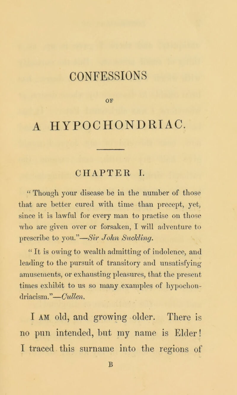 OF A HYPOCHONDRIAC. CHAPTER I. “ Though your disease be in the number of those that are better cured with time than precept, yet, since it is lawful for every man to practise on those who are given over or forsaken, I will adventure to prescribe to you.”—Sir John Suckling. “ It is owing to wealth admitting of indolence, and leading to the pursuit of transitory and unsatisfying amusements, or exhausting pleasures, that the present times exhibit to us so many examples of hypochon- driacism.”—Cullen. I am old, and growing older. There is no pun intended, but my name is Elder! I traced this surname into the regions of B