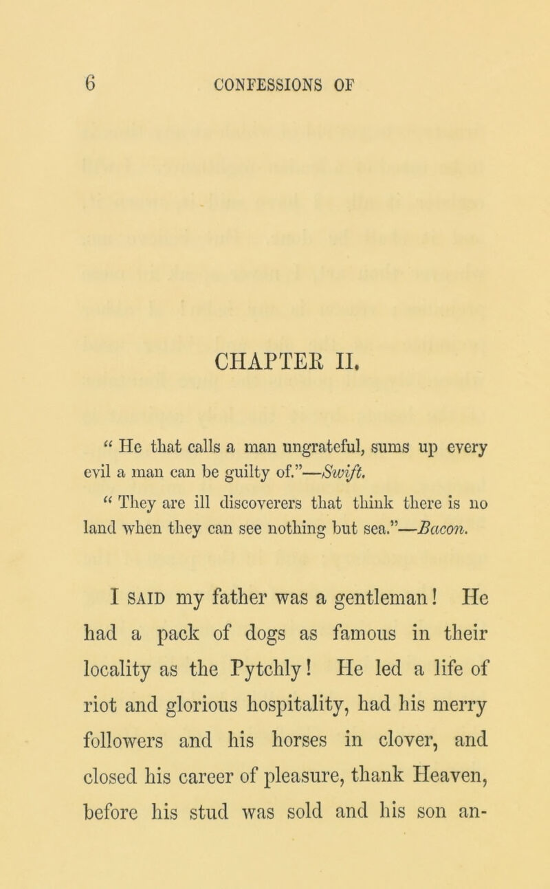 CHAPTER II. “ lie that calls a man ungrateful, sums up every evil a man can be guilty of.”—Sivift. “ They are ill discoverers that think there is no land when they can see nothing but sea,”—Bacon. I said my father was a gentleman! He had a pack of dogs as famous in their locality as the Pytchly! He led a life of riot and glorious hospitality, had his merry followers and his horses in clover, and closed his career of pleasure, thank Heaven, before his stud was sold and his son an-