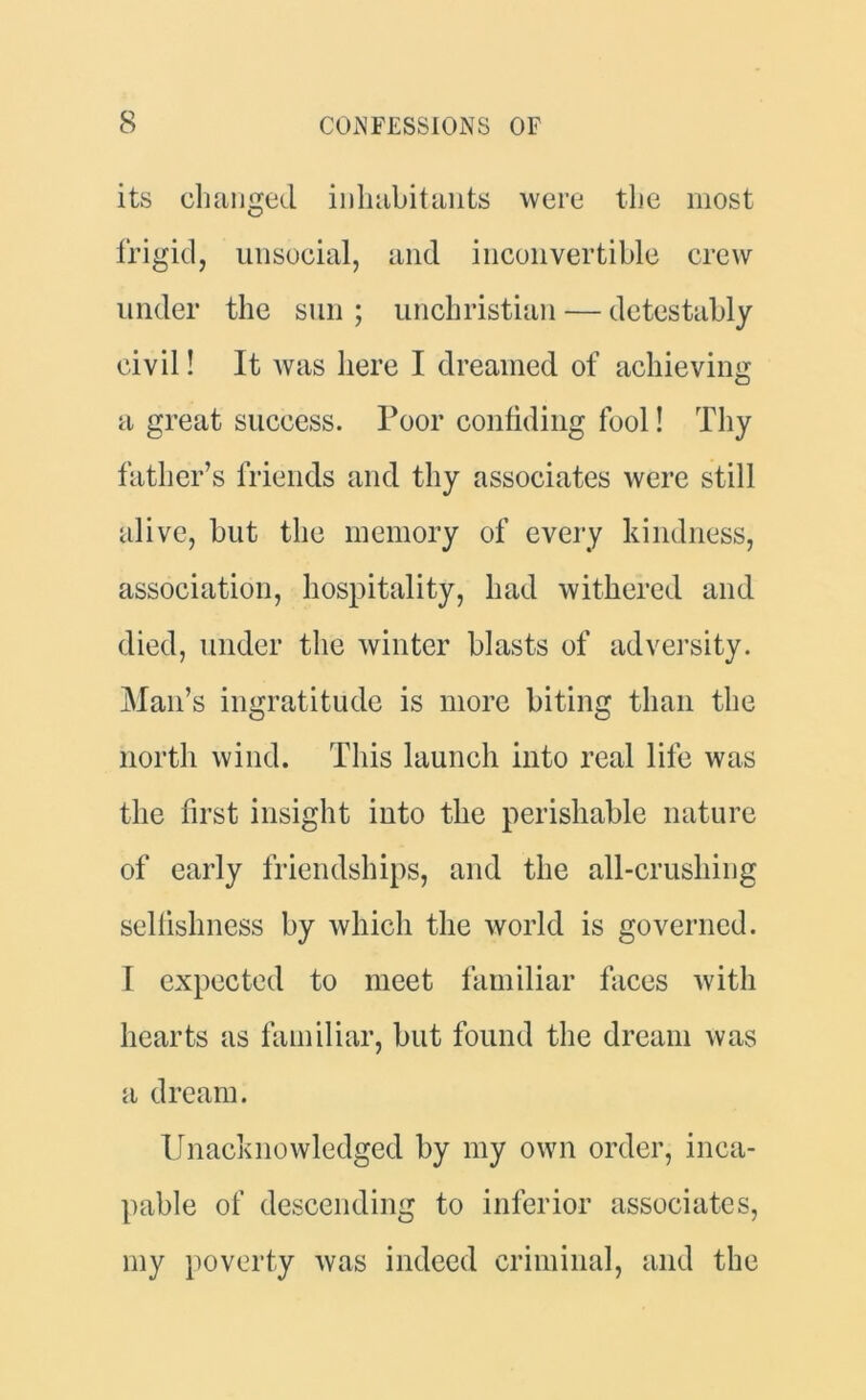 its changed inhabitants were the most frigid, unsocial, and inconvertible crew under the sun ; unchristian — detestably civil! It was here I dreamed of achieving a great success. Poor confiding fool! Thy father’s friends and thy associates were still alive, but the memory of every kindness, association, hospitality, had withered and died, under the winter blasts of adversity. Man’s ingratitude is more biting than the north wind. This launch into real life was the first insight into the perishable nature of early friendships, and the all-crushing selfishness by which the world is governed. 1 expected to meet familiar faces with hearts as familiar, but found the dream was a dream. Unacknowledged by my own order, inca- pable of descending to inferior associates, my poverty was indeed criminal, and the