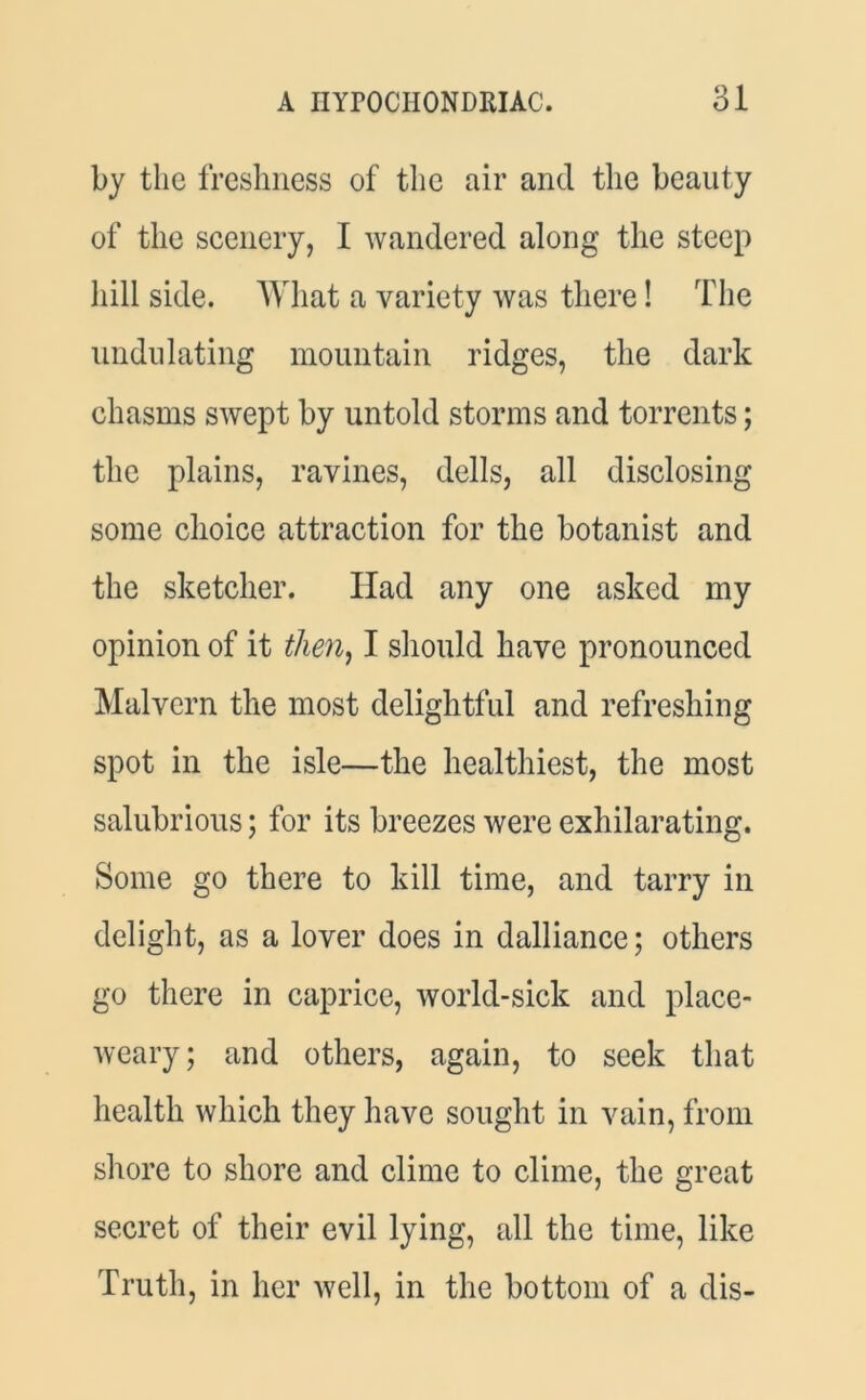 by the freshness of the air and the beauty of the scenery, I wandered along the steep hill side. What a variety was there! The undulating mountain ridges, the dark chasms swept by untold storms and torrents; the plains, ravines, dells, all disclosing some choice attraction for the botanist and the sketcher. Had any one asked my opinion of it then, I should have pronounced Malvern the most delightful and refreshing spot in the isle—the healthiest, the most salubrious; for its breezes were exhilarating. Some go there to kill time, and tarry in delight, as a lover does in dalliance; others go there in caprice, world-sick and place- weary; and others, again, to seek that health which they have sought in vain, from shore to shore and clime to clime, the great secret of their evil lying, all the time, like Truth, in her well, in the bottom of a dis-