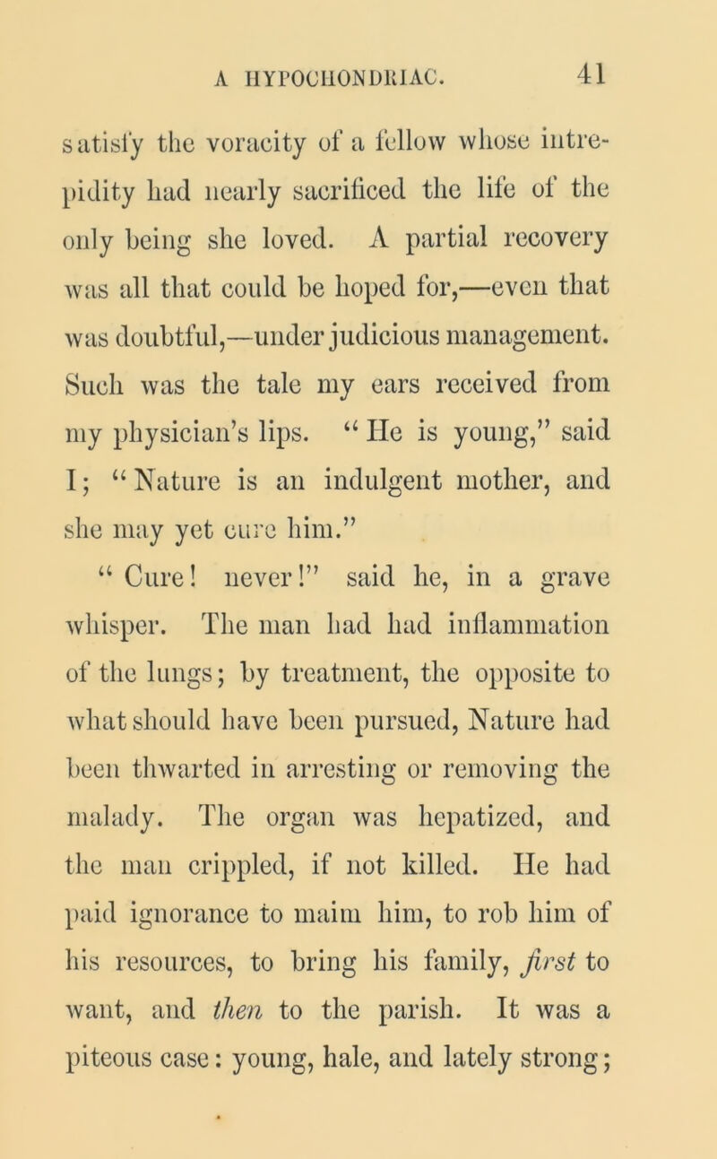 satisfy the voracity of a fellow whose intre- pidity had nearly sacrificed the life ol the only being she loved. A partial recovery was all that could be hoped for,—even that was doubtful,—under judicious management. Such was the tale my ears received from my physician’s lips. “ He is young,” said I; “ Nature is an indulgent mother, and she may yet cure him.” u Cure! never!” said he, in a grave whisper. The man had had inflammation of the lungs; by treatment, the opposite to what should have been pursued, Nature had been thwarted in arresting or removing the malady. The organ was hepatized, and the man crippled, if not killed. lie had paid ignorance to maim him, to rob him of his resources, to bring his family, first to want, and then to the parish. It was a piteous case: young, hale, and lately strong;
