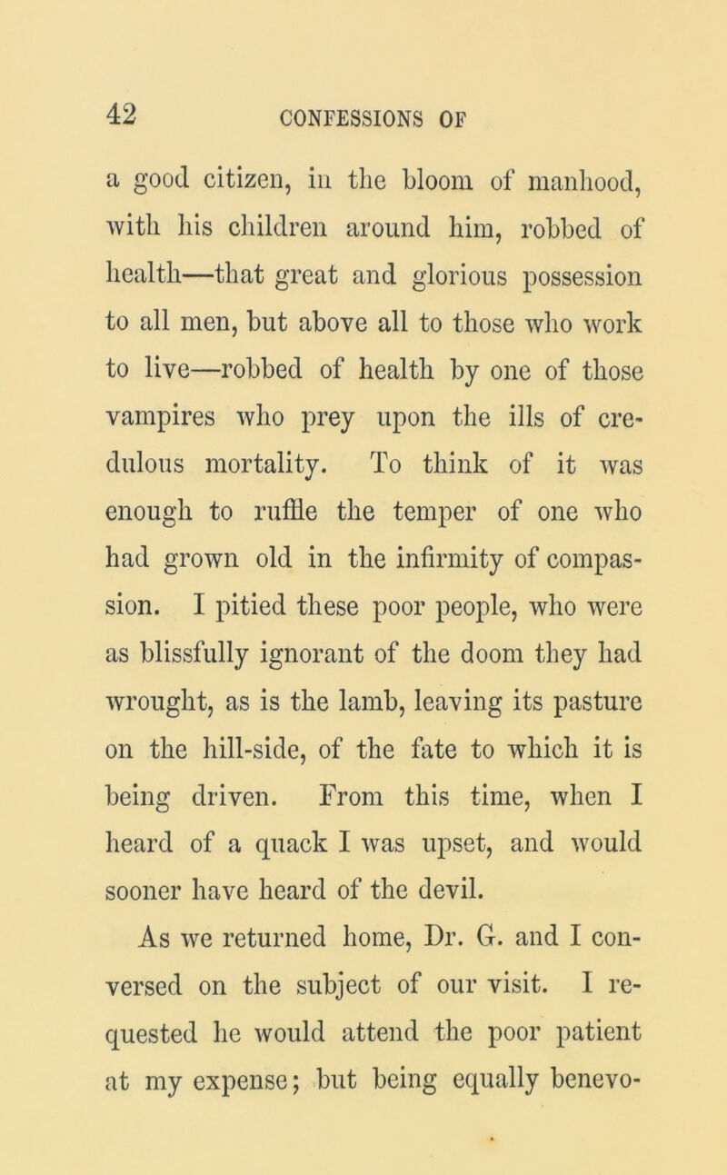 a good citizen, in the bloom of manhood, with his children around him, robbed of health—that great and glorious possession to all men, but above all to those who work to live—robbed of health by one of those vampires who prey upon the ills of cre- dulous mortality. To think of it was enough to ruffle the temper of one who had grown old in the infirmity of compas- sion. I pitied these poor people, who were as blissfully ignorant of the doom they had wrought, as is the lamb, leaving its pasture on the hill-side, of the fate to which it is being driven. From this time, when I heard of a quack I was upset, and would sooner have heard of the devil. As we returned home, Dr. G. and I con- versed on the subject of our visit. I re- quested he would attend the poor patient at my expense; but being equally benevo-