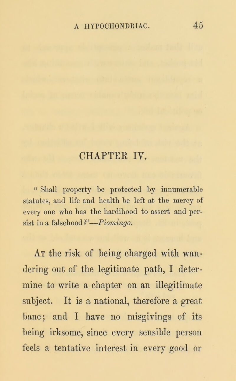 CHAPTER IV. “ Shall property be protected by innumerable statutes, and life and health be left at the mercy of every one who has the hardihood to assert and per- sist in a falsehood ?”—Piomingo. At the risk of being charged with wan- dering out of the legitimate path, I deter- mine to write a chapter on an illegitimate subject. It is a national, therefore a great bane; and I have no misgivings of its being irksome, since every sensible person feels a tentative interest in every good or