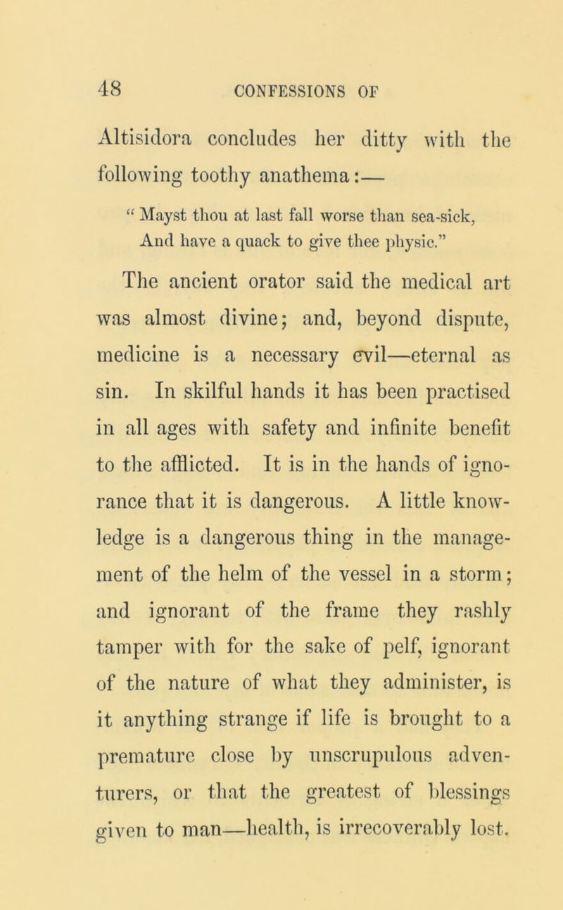 Altisidora concludes her ditty with, the following toothy anathema:— “ Mayst thou at last fall worse than sea-sick, And have a quack to give thee physic.” The ancient orator said the medical art was almost divine; and, beyond dispute, medicine is a necessary evil—eternal as sin. In skilful hands it has been practised in all ages with safety and infinite benefit to the afflicted. It is in the hands of igno- rance that it is dangerous. A little know- ledge is a dangerous thing in the manage- ment of the helm of the vessel in a storm; and ignorant of the frame they rashly tamper with for the sake of pelf, ignorant of the nature of what they administer, is it anything strange if life is brought to a premature close by unscrupulous adven- turers, or that the greatest of blessings given to man—health, is irrecoverably lost.