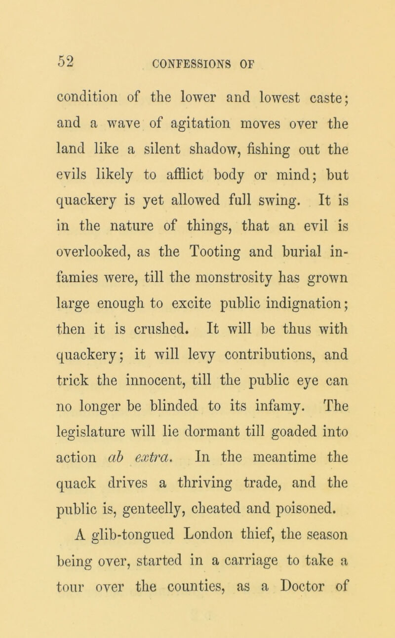 condition of the lower and lowest caste; and a wave of agitation moves over the land like a silent shadow, fishing out the evils likely to afflict body or mind; but quackery is yet allowed full swing. It is in the nature of things, that an evil is overlooked, as the Tooting and burial in- famies were, till the monstrosity has grown large enough to excite public indignation; then it is crushed. It will be thus with quackery; it will levy contributions, and trick the innocent, till the public eye can no longer be blinded to its infamy. The legislature will lie dormant till goaded into action cib extra. In the meantime the quack drives a thriving trade, and the public is, genteelly, cheated and poisoned. A glib-tongued London thief, the season being over, started in a carriage to take a tour over the counties, as a Doctor of