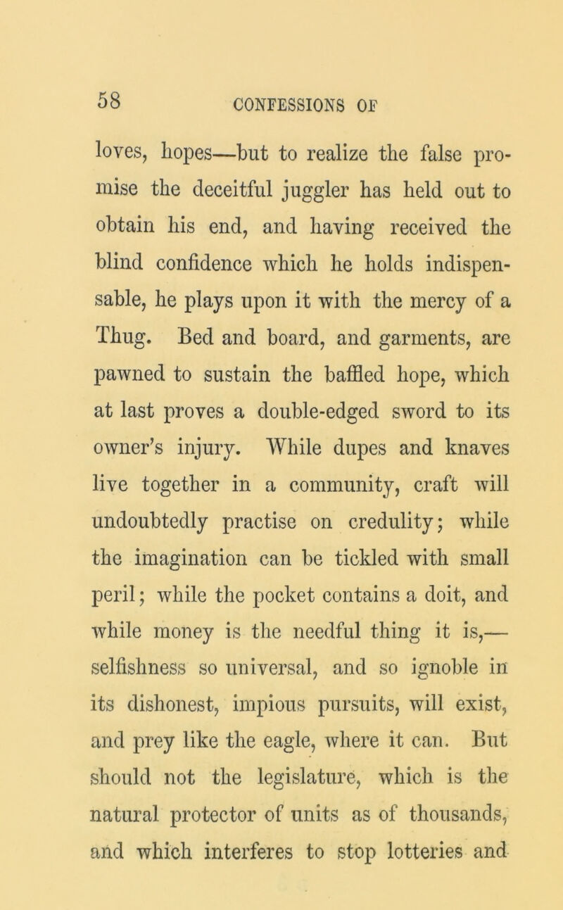 loves, hopes—but to realize the false pro- mise the deceitful juggler has held out to obtain his end, and having received the blind confidence which he holds indispen- sable, he plays upon it with the mercy of a Thug. Bed and board, and garments, are pawned to sustain the baffled hope, which at last proves a double-edged sword to its owner’s injury. While dupes and knaves live together in a community, craft will undoubtedly practise on credulity; while the imagination can be tickled with small peril; while the pocket contains a doit, and while money is the needful thing it is,— selfishness so universal, and so ignoble in its dishonest, impious pursuits, will exist, and prey like the eagle, where it can. But should not the legislature, which is the natural protector of units as of thousands, and which interferes to stop lotteries and