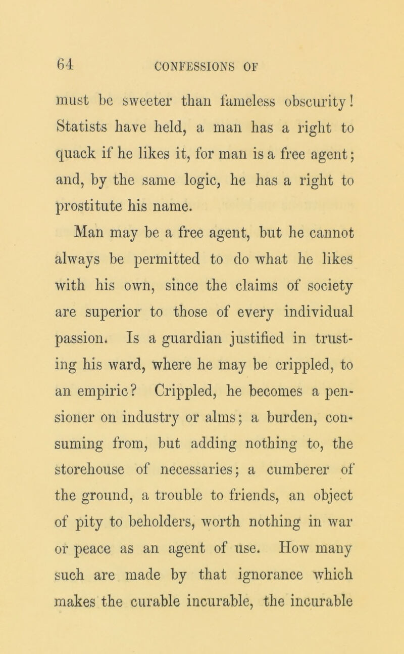 must be sweeter than fameless obscurity! Statists have held, a man has a right to quack if he likes it, for man is a free agent; and, by the same logic, he has a right to prostitute his name. Man may be a free agent, but he cannot always be permitted to do what he likes with his own, since the claims of society are superior to those of every individual passion. Is a guardian justified in trust- ing his ward, where he may be crippled, to an empiric? Crippled, he becomes a pen- sioner on industry or alms; a burden, con- suming from, but adding nothing to, the storehouse of necessaries; a cumberer of the ground, a trouble to friends, an object of pity to beholders, worth nothing in war or peace as an agent of use. IIow many such are made by that ignorance which makes the curable incurable, the incurable