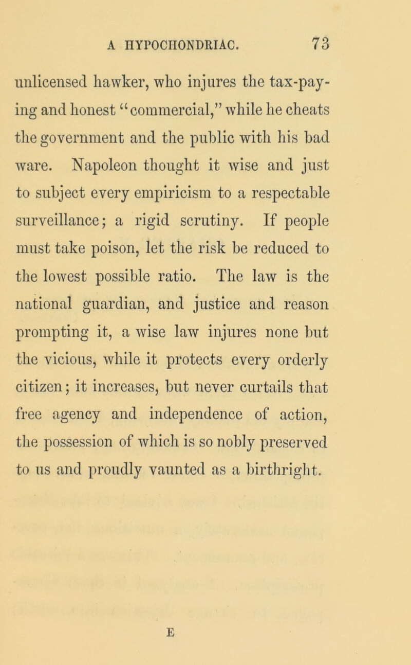 unlicensed hawker, who injures the tax-pay- ing and honest “commercial,” while he cheats the government and the public with his bad ware. Napoleon thought it wise and just to subject every empiricism to a respectable surveillance; a rigid scrutiny. If people must take poison, let the risk be reduced to the lowest possible ratio. The law is the national guardian, and justice and reason prompting it, a wise law injures none but the vicious, while it protects every orderly citizen; it increases, but never curtails that free agency and independence of action, the possession of which is so nobly preserved to us and proudly vaunted as a birthright. E