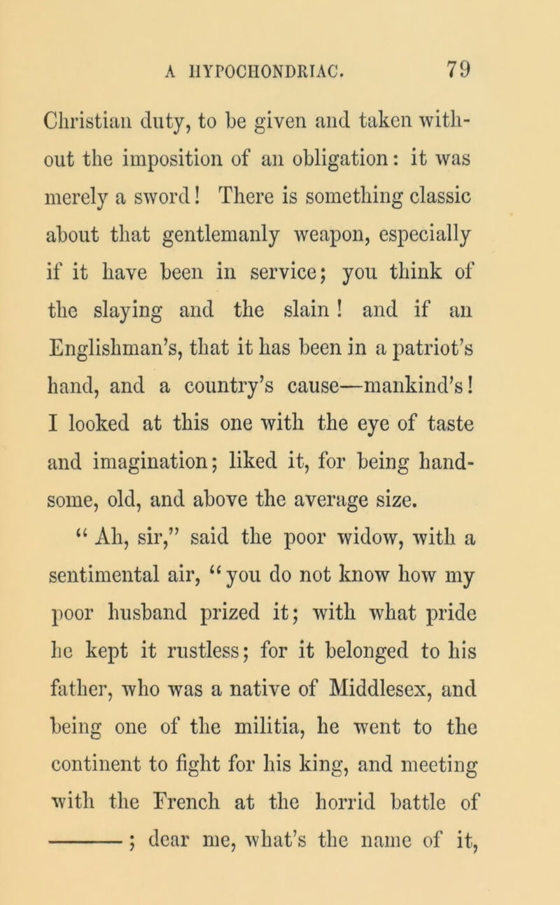 Christian duty, to be given and taken with- out the imposition of an obligation: it was merely a sword! There is something classic about that gentlemanly weapon, especially if it have been in service; you think of the slaying and the slain! and if an Englishman’s, that it has been in a patriot’s hand, and a country’s cause—mankind’s! I looked at this one with the eye of taste and imagination; liked it, for being hand- some, old, and above the average size. “ Ah, sir,” said the poor widow, with a sentimental air, “ you do not know how my poor husband prized it; with what pride he kept it rustless; for it belonged to his father, who was a native of Middlesex, and being one of the militia, he went to the continent to fight for his king, and meeting with the French at the horrid battle of ; dear me, what’s the name of it,