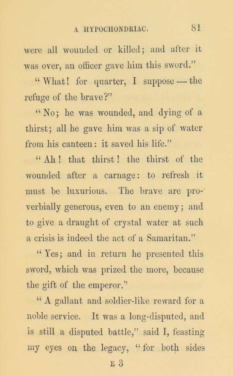 were all wounded or killed; and after it was over, an officer gave him this sword.” u What! for quarter, I suppose — the refuge of the brave?” “No; he was wounded, and dying of a thirst; all he gave him was a sip of water from his canteen: it saved his life.” “ Ah! that thirst! the thirst of the wounded after a carnage: to refresh it must be luxurious. The brave are pro- verbially generous, even to an enemy; and to give a draught of crystal water at such a crisis is indeed the act of a Samaritan.” “Yes; and in return he presented this sword, which was prized the more, because the gift of the emperor.’’ “ A gallant and soldier-like reward for a noble service. It was a long-disputed, and is still a disputed battle,” said I, feasting my eyes on the legacy, “ for both sides E 3