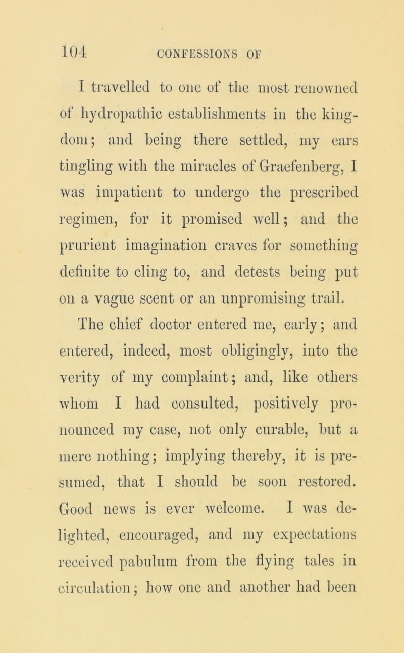 I travelled to one of the most renowned of hydropathic establishments in the king- dom ; and being there settled, my ears tingling with the miracles of Graefenberg, I was impatient to undergo the prescribed regimen, for it promised well; and the prurient imagination craves for something definite to cling to, and detests being put on a vague scent or an unpromising trail. The chief doctor entered me, early; and entered, indeed, most obligingly, into the verity of my complaint; and, like others whom I had consulted, positively pro- nounced my case, not only curable, but a mere nothing; implying thereby, it is pre- sumed, that I should be soon restored. Good news is ever welcome. I was de- lighted, encouraged, and my expectations received pabulum from the flying tales in circulation; how one and another had been