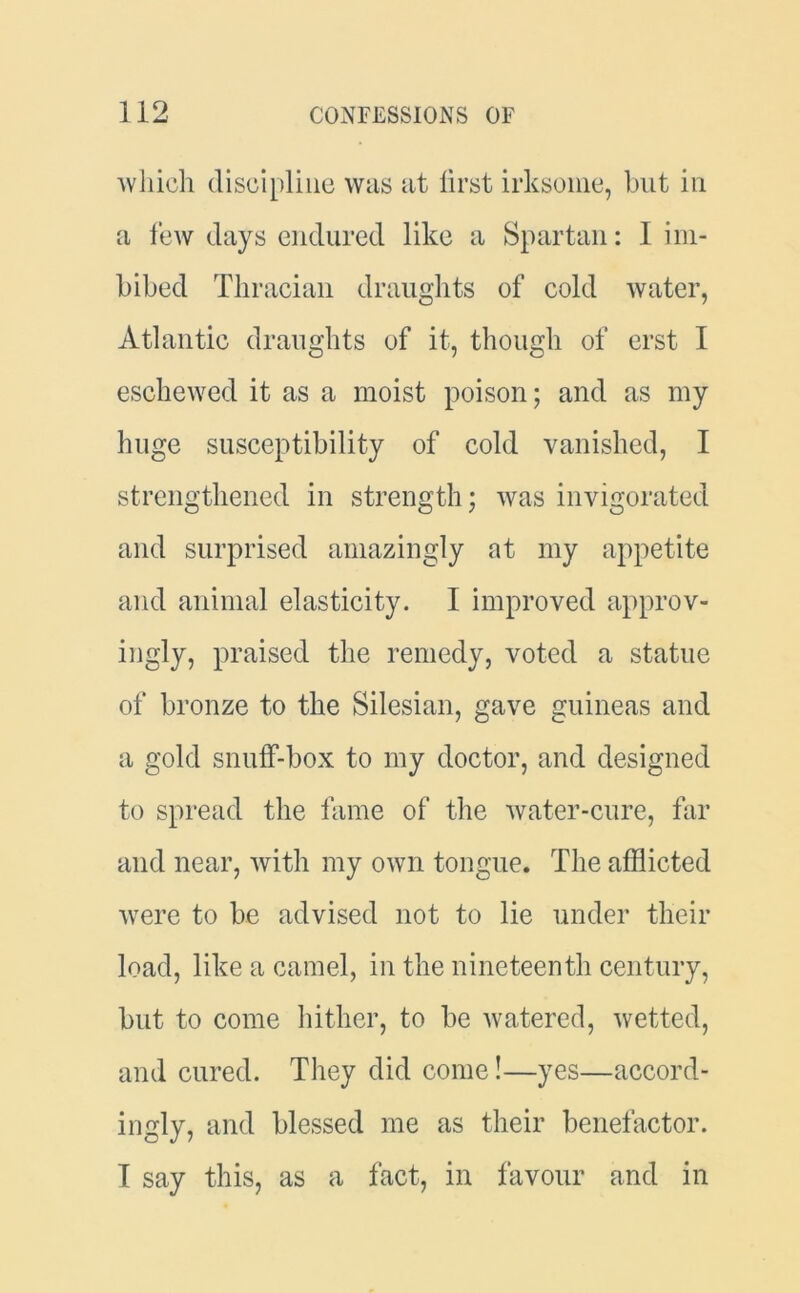 which discipline was at lirst irksome, but in a few days endured like a Spartan: 1 im- bibed Thracian draughts of cold water, Atlantic draughts of it, though of erst I eschewed it as a moist poison; and as my huge susceptibility of cold vanished, I strengthened in strength; was invigorated and surprised amazingly at my appetite and animal elasticity. I improved approv- ingly, praised the remedy, voted a statue of bronze to the Silesian, gave guineas and a gold snuff-box to my doctor, and designed to spread the fame of the water-cure, far and near, with my own tongue. The afflicted were to be advised not to lie under their load, like a camel, in the nineteenth century, but to come hither, to be watered, wetted, and cured. They did come!—yes—accord- ingly, and blessed me as their benefactor. I say this, as a fact, in favour and in