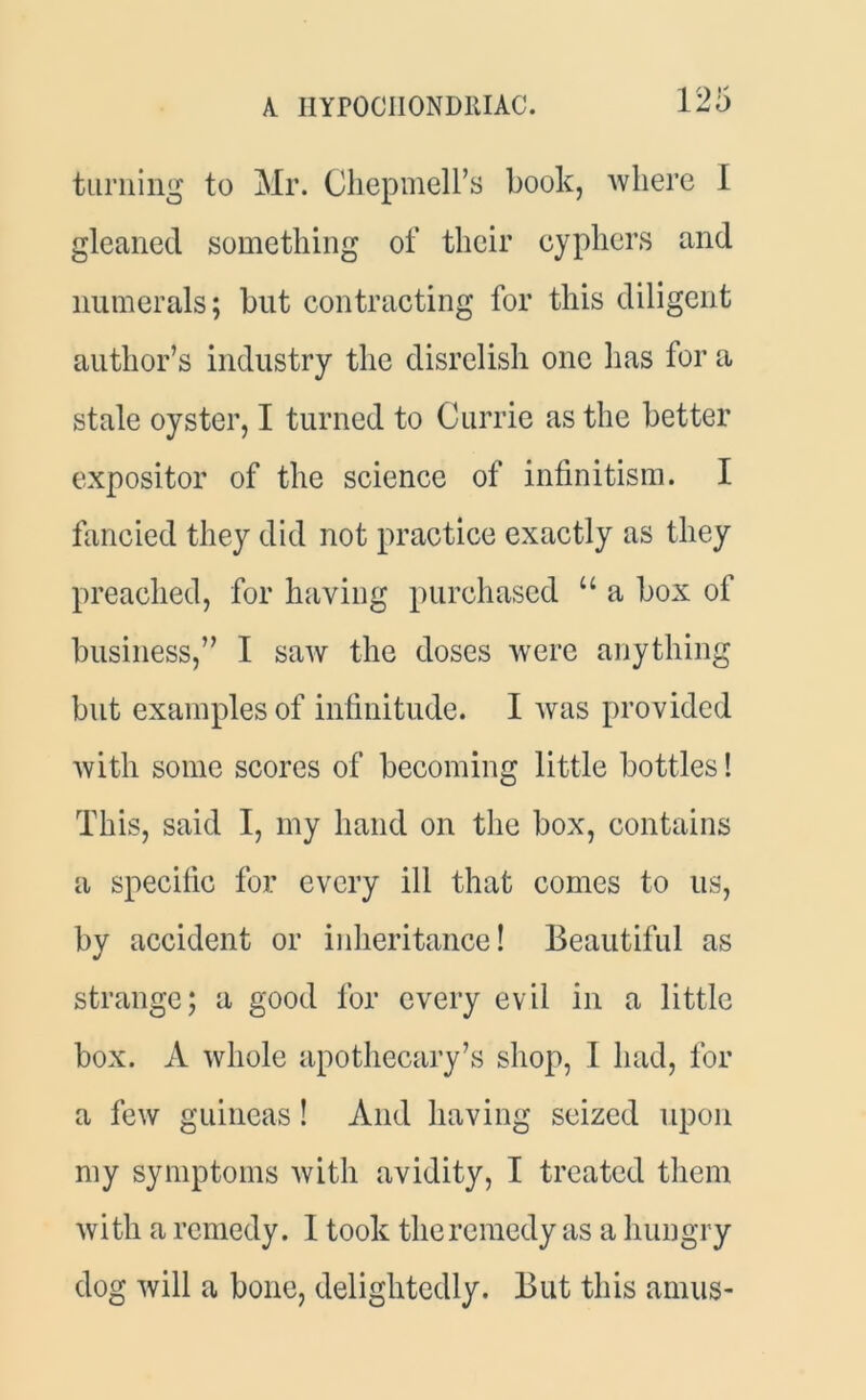 A. I1YP0CII0ND11IAC. turning to Mr. Chepmell’s book, where I gleaned something of their cyphers and numerals; but contracting for this diligent author’s industry the disrelish one has for a stale oyster, I turned to Currie as the better expositor of the science of infinitism. I fancied they did not practice exactly as they preached, for having purchased u a box of business,” I saw the doses were anything but examples of infinitude. I was provided with some scores of becoming little bottles! This, said I, my hand on the box, contains a specific for every ill that comes to us, by accident or inheritance! Beautiful as strange; a good for every evil in a little box. A whole apothecary’s shop, I had, for a few guineas! And having seized upon my symptoms with avidity, I treated them with a remedy. I took the remedy as a hungry dog will a bone, delightedly. But this arnus-