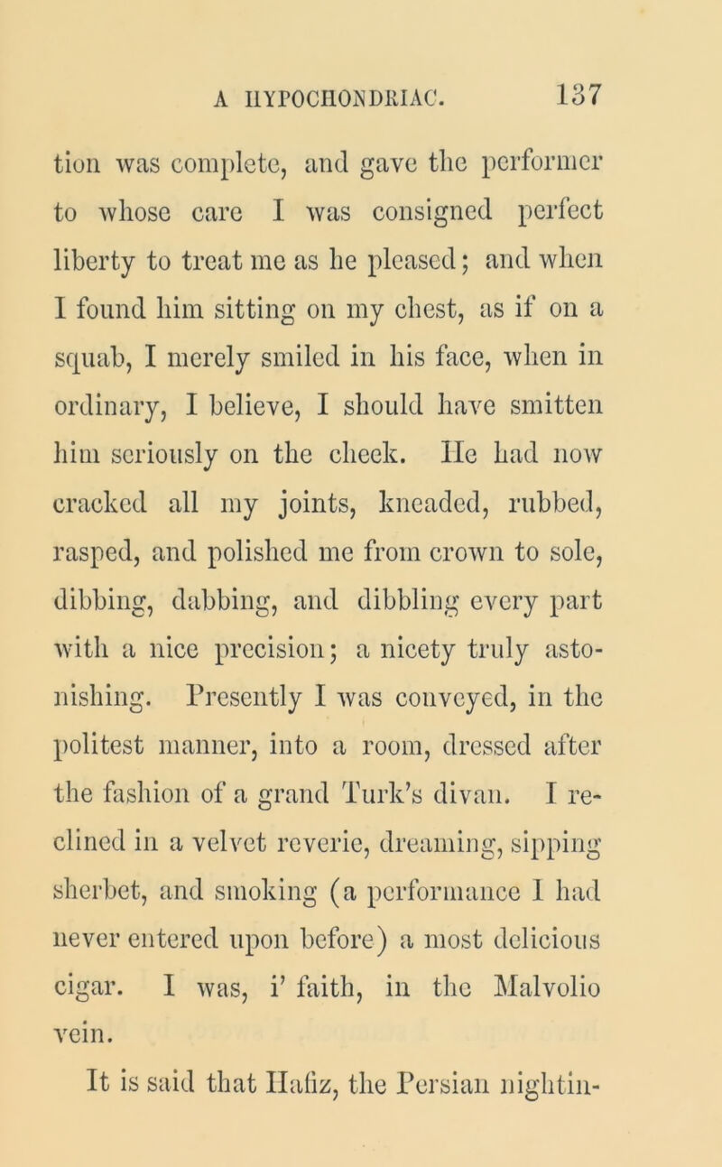 A I1YP0CI10N DRIAC. 187 tion was complete, and gave the performer to whose care I was consigned perfect liberty to treat me as he pleased; and when I found him sitting on my chest, as if on a squab, I merely smiled in his face, when in ordinary, I believe, I should have smitten him seriously on the cheek, lie had now cracked all my joints, kneaded, rubbed, rasped, and polished me from crown to sole, dibbing, dabbing, and dibbling every part with a nice precision; a nicety truly asto- nishing. Presently I was conveyed, in the politest manner, into a room, dressed after the fashion of a grand Turk’s divan. I re- clined in a velvet reverie, dreaming, sipping sherbet, and smoking (a performance 1 had never entered upon before) a most delicious cigar. I was, i’ faith, in the Malvolio vein. It is said that Hafiz , the Persian nightin-