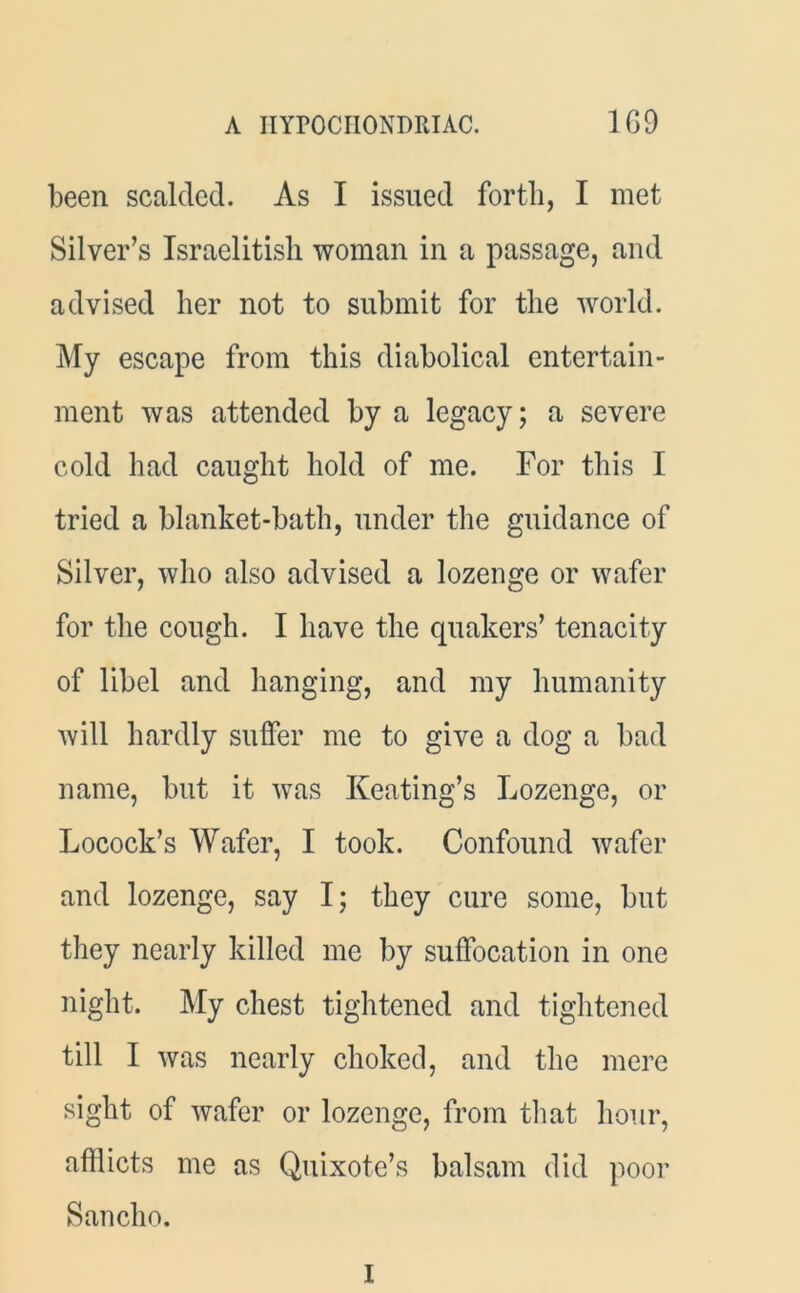 been scalded. As I issued forth, I met Silver’s Israelitish woman in a passage, and advised her not to submit for the world. My escape from this diabolical entertain- ment was attended by a legacy; a severe cold had caught hold of me. For this I tried a blanket-bath, under the guidance of Silver, who also advised a lozenge or wafer for the cough. I have the quakers’ tenacity of libel and hanging, and my humanity will hardly suffer me to give a dog a bad name, but it was Keating’s Lozenge, or Locock’s Wafer, I took. Confound wafer and lozenge, say I; they cure some, but they nearly killed me by suffocation in one night. My chest tightened and tightened till I was nearly choked, and the mere sight of wafer or lozenge, from that hour, afflicts me as Quixote’s balsam did poor Sancho.