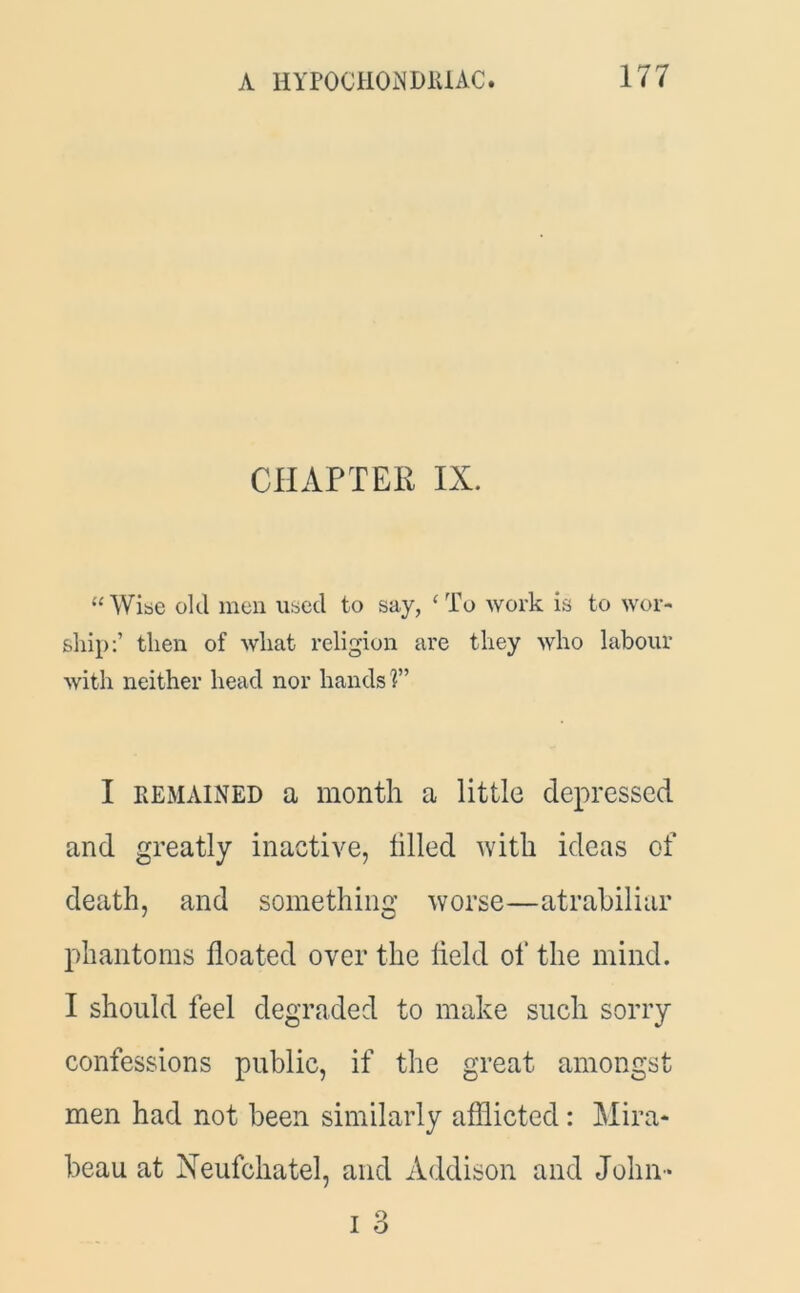 CHAPTER IX. “Wise old men used to say, ‘To work is to wor- ship:’ then of what religion are they who labour with neither head nor hands ?” I remained a month a little depressed and greatly inactive, tilled with ideas of death, and something worse—atrabiliar phantoms floated over the held of the mind. I should feel degraded to make such sorry confessions public, if the great amongst men had not been similarly afflicted: Mira* beau at Neufchatel, and Addison and John *