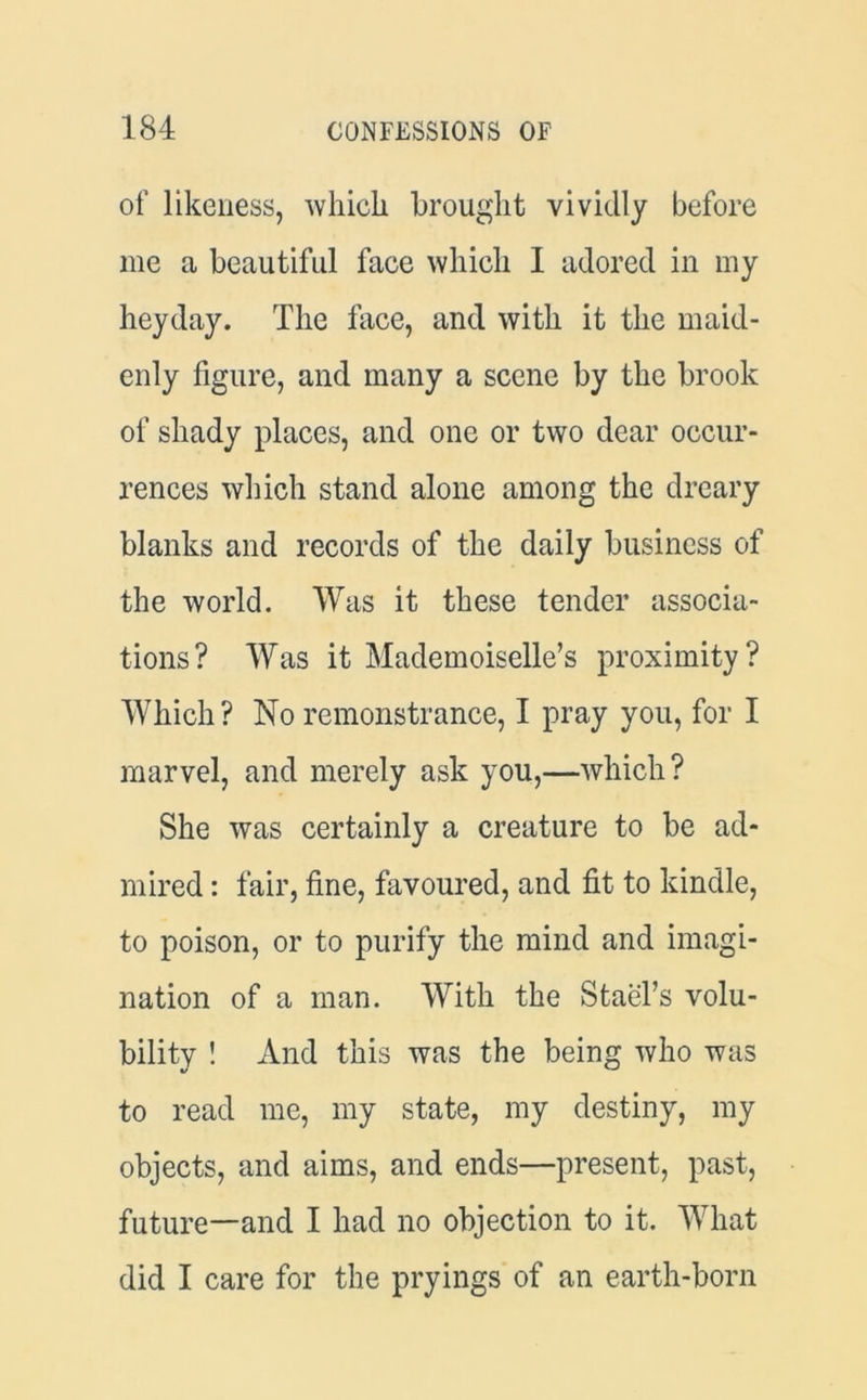 of likeness, which brought vividly before me a beautiful face which 1 adored in my heyday. The face, and with it the maid- enly figure, and many a scene by the brook of shady places, and one or two dear occur- rences which stand alone among the dreary blanks and records of the daily business of the world. Was it these tender associa- tions? Was it Mademoiselle’s proximity? Which? No remonstrance, I pray you, for I marvel, and merely ask you,—which? She was certainly a creature to be ad- mired : fair, fine, favoured, and fit to kindle, to poison, or to purify the mind and imagi- nation of a man. With the Stael’s volu- bility ! And this was the being who was to read me, my state, my destiny, my objects, and aims, and ends—present, past, future—and I had no objection to it. What did I care for the pryings of an earth-born