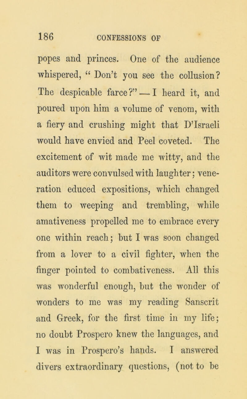 popes and princes. One of the audience whispered, “ Don’t you see the collusion? The despicable farce?” — I heard it, and poured upon him a volume of venom, with a fiery and crushing might that D’lsraeli would have envied and Peel coveted. The excitement of wit made me witty, and the auditors were convulsed with laughter; vene- ration educed expositions, which changed them to weeping and trembling, while amativeness propelled me to embrace every one within reach; but I was soon changed from a lover to a civil fighter, when the finger pointed to combativeness. All this was wonderful enough, but the wonder of wonders to me was my reading Sanscrit and Greek, for the first time in my life; no doubt Prospero knew the languages, and I was in Prospero’s hands. I answered divers extraordinary questions, (not to be